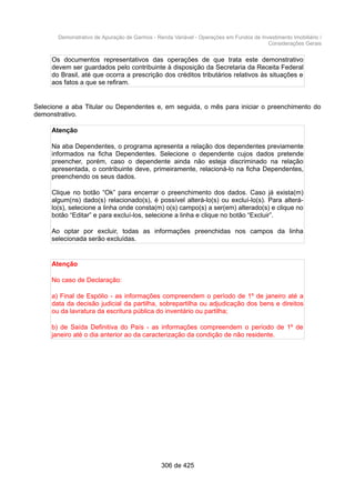 Demonstrativo de Apuração de Ganhos - Renda Variável - Operações em Fundos de Investimento Imobiliário /
Considerações Gerais
Os documentos representativos das operações de que trata este demonstrativo
devem ser guardados pelo contribuinte à disposição da Secretaria da Receita Federal
do Brasil, até que ocorra a prescrição dos créditos tributários relativos às situações e
aos fatos a que se refiram.
Selecione a aba Titular ou Dependentes e, em seguida, o mês para iniciar o preenchimento do
demonstrativo.
Atenção
Na aba Dependentes, o programa apresenta a relação dos dependentes previamente
informados na ficha Dependentes. Selecione o dependente cujos dados pretende
preencher, porém, caso o dependente ainda não esteja discriminado na relação
apresentada, o contribuinte deve, primeiramente, relacioná-lo na ficha Dependentes,
preenchendo os seus dados.
Clique no botão “Ok” para encerrar o preenchimento dos dados. Caso já exista(m)
algum(ns) dado(s) relacionado(s), é possível alterá-lo(s) ou excluí-lo(s). Para alterá-
lo(s), selecione a linha onde consta(m) o(s) campo(s) a ser(em) alterado(s) e clique no
botão “Editar” e para excluí-los, selecione a linha e clique no botão “Excluir”.
Ao optar por excluir, todas as informações preenchidas nos campos da linha
selecionada serão excluídas.
Atenção
No caso de Declaração:
a) Final de Espólio - as informações compreendem o período de 1º de janeiro até a
data da decisão judicial da partilha, sobrepartilha ou adjudicação dos bens e direitos
ou da lavratura da escritura pública do inventário ou partilha;
b) de Saída Definitiva do País - as informações compreendem o período de 1º de
janeiro até o dia anterior ao da caracterização da condição de não residente.
306 de 425
 