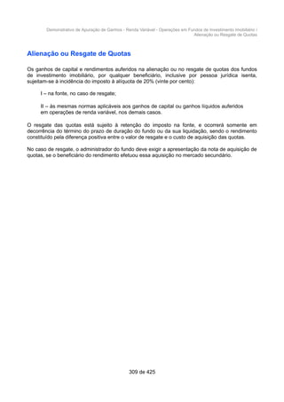 Demonstrativo de Apuração de Ganhos - Renda Variável - Operações em Fundos de Investimento Imobiliário /
Alienação ou Resgate de Quotas
Alienação ou Resgate de Quotas
Os ganhos de capital e rendimentos auferidos na alienação ou no resgate de quotas dos fundos
de investimento imobiliário, por qualquer beneficiário, inclusive por pessoa jurídica isenta,
sujeitam-se à incidência do imposto à alíquota de 20% (vinte por cento):
I – na fonte, no caso de resgate;
II – às mesmas normas aplicáveis aos ganhos de capital ou ganhos líquidos auferidos
em operações de renda variável, nos demais casos.
O resgate das quotas está sujeito à retenção do imposto na fonte, e ocorrerá somente em
decorrência do término do prazo de duração do fundo ou da sua liquidação, sendo o rendimento
constituído pela diferença positiva entre o valor de resgate e o custo de aquisição das quotas.
No caso de resgate, o administrador do fundo deve exigir a apresentação da nota de aquisição de
quotas, se o beneficiário do rendimento efetuou essa aquisição no mercado secundário.
309 de 425
 