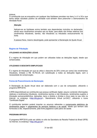 /
possua.
O contribuinte que se enquadrou em qualquer das hipóteses previstas nos itens I a V e VII e que
tenha obtido resultado positivo da atividade rural também deve preencher o Demonstrativo da
Atividade Rural.
Atenção
Aplicam-se as hipóteses acima também aos dependentes incluídos na declaração,
sendo seus rendimentos somados aos do titular, para efeito dos limites relativos aos
rendimentos tributáveis, isentos, não tributáveis ou tributados exclusivamente na
fonte.
A pessoa física, mesmo desobrigada, pode apresentar a Declaração de Ajuste Anual.
Regime de Tributação
UTILIZANDO AS DEDUÇÕES LEGAIS
É o regime de tributação em que podem ser utilizadas todas as deduções legais, desde que
comprovadas.
UTILIZANDO O DESCONTO SIMPLIFICADO
É o regime de tributação em que se utiliza o desconto de 20% (vinte por cento) dos rendimentos
tributáveis, limitado a R$ 16.754,34, em substituição a todas as deduções legais, sem a
necessidade de comprovação.
Forma de Preenchimento da Declaração
A Declaração de Ajuste Anual deve ser elaborada com o uso de computador, utilizando o
programa IRPF2016.
A RFB disponibilizará ao contribuinte que possua certificado digital, arquivo contendo informações
relativas a rendimentos tributáveis, rendimentos isentos e não tributáveis, rendimentos sujeitos à
tributação exclusiva/definitiva, deduções, bens e direitos e dívidas e ônus reais no seu sítio na
Internet, no endereço <http://rfb.gov.br>, “Atendimento Virtual (e-CAC)”, utilizando o ícone
"Certificado Digital".
O contribuinte também poderá importar os arquivos referentes a comprovante eletrônico de
rendimentos pagos e pagamentos de serviços médicos e de saúde, desde que tenham sido
fornecidos a ele, respectivamente, pela fonte pagadora e pelo plano de saúde.
PROGRAMA IRPF2016
O programa IRPF2016 pode ser obtido no sítio da Secretaria da Receita Federal do Brasil (RFB)
na Internet, no endereço <http://rfb.gov.br>.
31 de 425
 