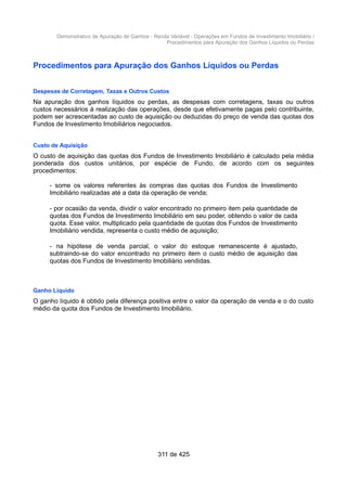 Demonstrativo de Apuração de Ganhos - Renda Variável - Operações em Fundos de Investimento Imobiliário /
Procedimentos para Apuração dos Ganhos Líquidos ou Perdas
Procedimentos para Apuração dos Ganhos Líquidos ou Perdas
Despesas de Corretagem, Taxas e Outros Custos
Na apuração dos ganhos líquidos ou perdas, as despesas com corretagens, taxas ou outros
custos necessários à realização das operações, desde que efetivamente pagas pelo contribuinte,
podem ser acrescentadas ao custo de aquisição ou deduzidas do preço de venda das quotas dos
Fundos de Investimento Imobiliários negociados.
Custo de Aquisição
O custo de aquisição das quotas dos Fundos de Investimento Imobiliário é calculado pela média
ponderada dos custos unitários, por espécie de Fundo, de acordo com os seguintes
procedimentos:
- some os valores referentes às compras das quotas dos Fundos de Investimento
Imobiliário realizadas até a data da operação de venda;
- por ocasião da venda, dividir o valor encontrado no primeiro item pela quantidade de
quotas dos Fundos de Investimento Imobiliário em seu poder, obtendo o valor de cada
quota. Esse valor, multiplicado pela quantidade de quotas dos Fundos de Investimento
Imobiliário vendida, representa o custo médio de aquisição;
- na hipótese de venda parcial, o valor do estoque remanescente é ajustado,
subtraindo-se do valor encontrado no primeiro item o custo médio de aquisição das
quotas dos Fundos de Investimento Imobiliário vendidas.
Ganho Líquido
O ganho líquido é obtido pela diferença positiva entre o valor da operação de venda e o do custo
médio da quota dos Fundos de Investimento Imobiliário.
311 de 425
 