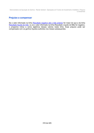 Demonstrativo de Apuração de Ganhos - Renda Variável - Operações em Fundos de Investimento Imobiliário / Prejuízo
a compensar
Prejuízo a compensar
Se o valor informado na linha Resultado negativo até o mês anterior for maior do que a da linha
Resultado líquido do mês, ou se o valor informado na linha Resultado Líquido do Mês for negativo,
o programa indica a soma algébrica desses valores nesta linha. Esse prejuízo pode ser
compensado com os ganhos líquidos auferidos nos meses subsequentes.
316 de 425
 