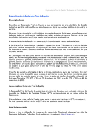 Declaração de Final de Espólio / Declaração de Final de Espólio
Preenchimento da Declaração Final de Espólio
Disposições Gerais
Considera-se Declaração Final de Espólio a que corresponde ao ano-calendário da decisão
judicial da partilha, sobrepartilha ou adjudicação dos bens ou escritura pública de inventário e
partilha.
Havendo bens a inventariar, é obrigatória a apresentação dessa declaração, na qual devem ser
incluídos todos os rendimentos recebidos que sejam próprios da pessoa falecida, ainda que
transferidos de imediato ao cônjuge meeiro, aos herdeiros ou aos legatários.
A apresentação da declaração e o pagamento do imposto devido cabem ao inventariante.
A declaração final deve abranger o período compreendido entre 1º de janeiro e a data da decisão
judicial da partilha, sobrepartilha ou adjudicação dos bens inventariados, ou da escritura pública
de inventário e partilha, aplicando-se-lhe as normas estabelecidas para o ano-calendário em que
ocorrer a decisão.
Na Declaração Final de Espólio devem ser incluídos os rendimentos próprios, 50% (cinquenta por
cento) dos rendimentos produzidos pelos bens comuns recebidos no ano-calendário até a data da
decisão judicial da partilha, sobrepartilha, adjudicação, ou da escritura pública de inventário e
partilha, os bens e direitos que constem do inventário e as obrigações do espólio. Opcionalmente,
os rendimentos produzidos pelos bens comuns podem ser tributados em sua totalidade, em nome
do espólio, o qual pode compensar o total do imposto pago ou retido na fonte sobre esses
rendimentos.
O ganho de capital na alienação de bens e direitos, realizada no curso do inventário, deve ser
tributado em nome do espólio, salvo no caso de se tratar de cessão de direitos hereditários, caso
em que cabe ao cedente apurar, em seu nome, o ganho de capital, observado o disposto na
Instrução Normativa (IN) SRF nº 84, de 11 de outubro de 2001, e na IN RFB nº 897, de 29 de
dezembro de 2008.
Apresentação da Declaração Final de Espólio
A Declaração Final de Espólio é apresentada em nome do de cujus, com endereço e número de
inscrição no Cadastro de Pessoas Físicas (CPF) correspondentes ao de cujus, antes do
falecimento.
O inventariante indica na ficha Espólio o seu nome, o número de inscrição no CPF e o endereço.
Se o de cujus não estiver inscrito no CPF, deve ser solicitada a sua inscrição.
Local de Apresentação
Internet - com a utilização do programa de transmissão Receitanet, disponível no sítio da
Secretaria da Receita Federal do Brasil na Internet, no endereço <http://rfb.gov.br>.
320 de 425
 