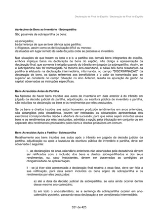Declaração de Final de Espólio / Declaração de Final de Espólio
Acréscimo de Bens ao Inventário - Sobrepartilha
São passíveis de sobrepartilha os bens:
a) sonegados;
b) da herança de que se tiver ciência após partilha;
c) litigiosos, assim como os de liquidação difícil ou morosa;
d) situados em lugar remoto da sede do juízo onde se processa o inventário.
Nas situações de que tratam os itens c e d, a partilha dos demais bens integrantes do espólio,
embora implique baixa na declaração de bens do espólio, não obriga a apresentação da
declaração final, que somente é exigida quando do trânsito em julgado da sobrepartilha. Assim, se
a sobrepartilha não for homologada no mesmo ano-calendário, a baixa dos bens resultantes da
partilha é efetuada na declaração intermediária, informando, no campo "DISCRIMINAÇÃO" da
declaração de bens, os dados referentes aos beneficiários e o valor de transmissão que, se
superior ao constante no campo Situação no Ano Anterior, resulta na apuração de ganho de
capital, observadas as instruções específicas.
Bens Acrescidos Antes da Partilha
Na hipótese de haver bens trazidos aos autos do inventário em data anterior à do trânsito em
julgado da decisão judicial da partilha, adjudicação, ou escritura pública de inventário e partilha,
são incluídos na declaração os bens e os rendimentos por eles produzidos.
Se os bens e direitos trazidos aos autos houverem produzido rendimentos em anos anteriores,
não abrangidos pela decadência, devem ser retificadas as declarações apresentadas nos
exercícios correspondentes desde a abertura da sucessão, para que nelas sejam incluídos esses
bens e os rendimentos por eles produzidos, admitida a opção pela tributação em conjunto ou em
separado dos rendimentos produzidos pelos bens e direitos possuídos em comum.
Bens Acrescidos Após a Partilha - Sobrepartilha
Relativamente aos bens trazidos aos autos após o trânsito em julgado da decisão judicial da
partilha, adjudicação ou após a lavratura da escritura pública de inventário e partilha, deve ser
observado o seguinte:
I - as declarações de anos-calendário anteriores não alcançadas pela decadência devem
ser retificadas com a inclusão dos bens e direitos sobrepartilhados e dos seus
rendimentos, ou, caso inexistentes, devem ser observadas as condições de
obrigatoriedade de apresentação;
II - se já tiver sido apresentada a declaração final relativa a essa fase, deve ser feita a
sua retificação, para nela serem incluídos os bens objeto de sobrepartilha e os
rendimentos por eles produzidos:
a) até a data da decisão judicial da sobrepartilha, se esta ainda ocorrer dentro
desse mesmo ano-calendário;
b) em todo o ano-calendário, se a sentença da sobrepartilha ocorrer em ano-
calendário posterior, passando essa declaração a ser considerada intermediária;
321 de 425
 