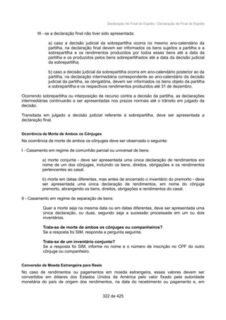 Declaração de Final de Espólio / Declaração de Final de Espólio
III - se a declaração final não tiver sido apresentada:
a) caso a decisão judicial da sobrepartilha ocorra no mesmo ano-calendário da
partilha, na declaração final devem ser informados os bens sujeitos a partilha e a
sobrepartilha e os rendimentos produzidos por todos esses bens até a data da
partilha e os produzidos pelos bens sobrepartilhados até a data da decisão judicial
da sobrepartilha;
b) caso a decisão judicial da sobrepartilha ocorra em ano-calendário posterior ao da
partilha, na declaração intermediária correspondente ao ano-calendário da decisão
judicial da partilha, se obrigatória, devem ser informados os bens objeto da partilha
e sobrepartilha e os respectivos rendimentos produzidos até 31 de dezembro.
Ocorrendo sobrepartilha ou interposição de recurso contra a decisão da partilha, as declarações
intermediárias continuarão a ser apresentadas nos prazos normais até o trânsito em julgado da
decisão.
Transitada em julgado a decisão judicial referente à sobrepartilha, deve ser apresentada a
declaração final.
Ocorrência de Morte de Ambos os Cônjuges
Na ocorrência de morte de ambos os cônjuges deve ser observado o seguinte:
I - Casamento em regime de comunhão parcial ou universal de bens:
a) morte conjunta - deve ser apresentada uma única declaração de rendimentos em
nome de um dos cônjuges, incluindo os bens, direitos, obrigações e os rendimentos
pertencentes ao casal.
b) morte em datas diferentes, mas antes de encerrado o inventário do premorto - deve
ser apresentada uma única declaração de rendimentos, em nome do cônjuge
premorto, abrangendo os bens, direitos, obrigações e rendimentos do casal.
II - Casamento em regime de separação de bens:
Quer a morte seja na mesma data ou em datas diferentes, deve ser apresentada uma
única declaração, ou duas, segundo seja a sucessão processada em um ou dois
inventários.
Trata-se de morte de ambos os cônjuges ou companheiros?
Se a resposta foi SIM, responda a pergunta seguinte.
Trata-se de um inventário conjunto?
Se a resposta foi SIM, informe no nome e o número de inscrição no CPF do outro
cônjuge ou companheiro.
Conversão de Moeda Estrangeira para Reais
No caso de rendimentos ou pagamentos em moeda estrangeira, esses valores devem ser
convertidos em dólares dos Estados Unidos da América pelo valor fixado pela autoridade
monetária do país de origem dos rendimentos, na data do recebimento ou pagamento e, em
322 de 425
 