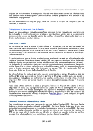 Declaração de Final de Espólio / Declaração de Final de Espólio
seguida, em reais mediante a utilização do valor do dólar dos Estados Unidos da América fixado
pelo Banco Central do Brasil para o último dia útil da primeira quinzena do mês anterior ao do
recebimento ou pagamento.
Para os rendimentos e o imposto pago deve ser utilizada a cotação de compra e, para as
deduções, a de venda.
Preenchimento da Declaração Final de Espólio
Devem ser observadas as instruções específicas, além das demais instruções de preenchimento
da declaração de rendimentos comuns a todos os contribuintes e válidas para o ano-calendário
correspondente ao ano da decisão judicial da partilha, sobrepartilha, adjudicação dos bens e
direitos ou lavratura da escritura pública.
Ficha - Bens e Direitos
Na declaração de bens e direitos correspondente à Declaração Final de Espólio devem ser
relacionados de forma discriminada todos os bens e direitos que constem no inventário e dos
dependentes relacionados na declaração, no Brasil e no exterior, retratando a situação em que se
encontravam em 31 de dezembro do ano anterior e na data da partilha, sobrepartilha, adjudicação
ou lavratura pública.
A transferência dos bens e direitos aos herdeiros e aos legatários pode ser efetuada pelo valor
constante no campo Situação na data da partilha (R$) com o valor constante na última declaração
de bens e direitos apresentada pela pessoa falecida ou por valor superior pelo valor de mercado.
Na declaração de rendimentos relativa ao exercício correspondente ao ano-calendário da decisão
judicial da partilha, o meeiro, os herdeiros e os legatários devem incluir em suas declarações os
bens e direitos recebidos pelo valor informado no campo Valor de transferência (R$) da
declaração de bens e direitos da Declaração Final de Espólio.
Se a transferência for efetuada por valor superior ao constante no campo Situação na data da
partilha (R$), ainda que conste do formal de partilha, a diferença constitui ganho de capital e,
observadas as instruções a ele pertinentes, fica sujeita à incidência do imposto sobre a renda à
alíquota de 15% (quinze por cento), inclusive nos casos de espólio iniciados antes de 1º de janeiro
de 1998.
Neste caso, utilize, conforme o caso, o programa Ganhos de Capital 2015 (bens e direitos
adquiridos em reais) e/ou o programa Ganhos de Capital em Moeda Estrangeira 2015 (bens e
direitos adquiridos em moeda estrangeira e/ou aplicações financeiras realizadas em moeda
estrangeira e/ou moeda estrangeira mantida em espécie), disponíveis no sítio da Secretaria da
Receita Federal do Brasil na Internet, no endereço <http://rfb.gov.br>. Apure o imposto e exporte
os dados para esta declaração.
Pagamento do Imposto sobre Ganhos de Capital
Este imposto deve ser pago pelo inventariante, por meio de Darf (código 4600 - Ganho de Capital
de bens ou direitos localizados no Brasil; código 8523 - Ganho de Capital de bens ou direitos e/ou
aplicações financeiras liquidadas ou resgatadas, localizados no exterior e código 8960 - Ganho de
Capital de moeda estrangeira mantida em espécie) em nome e com o número de inscrição no
CPF do de cujus, até 30 (trinta) dias do trânsito em julgado da decisão judicial da partilha,
sobrepartilha, adjudicação dos bens e direitos ou lavratura da escritura pública.
323 de 425
 