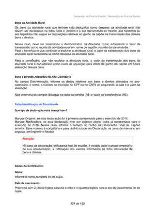 Declaração de Final de Espólio / Declaração de Final de Espólio
Bens da Atividade Rural
Os bens da atividade rural que tenham sido deduzidos como despesa da atividade rural não
devem ser declarados na ficha Bens e Direitos e a sua transmissão ao meeiro, aos herdeiros ou
aos legatários não segue as disposições relativas ao ganho de capital na transmissão dos demais
bens e direitos.
Nesse caso, deve ser preenchido o demonstrativo da Atividade Rural, informando o valor de
transmissão como receita da atividade rural em nome do espólio, no mês da transmissão.
Para o beneficiário que continuar a explorar a atividade rural, o valor da transmissão dos bens da
atividade rural caracteriza-se como despesa da atividade rural.
Para o beneficiário que não explorar a atividade rural, o valor da transmissão dos bens da
atividade rural é considerado como custo de aquisição para efeito de ganho de capital em futura
alienação desses bens.
Bens e Direitos Alienados no Ano-Calendário
No campo Discriminação, informe os dados relativos aos bens e direitos alienados no ano-
calendário, o nome, o número de inscrição no CPF ou no CNPJ do adquirente, a data e o valor da
alienação.
Não preencha os campos Situação na data da partilha (R$) e Valor de transferência (R$).
Ficha Identificação do Contribuinte
Que tipo de declaração você deseja fazer?
Marque Original, se esta declaração for a primeira apresentada para o exercício de 2016.
Marque Retificadora, se esta declaração tiver por objetivo alterar outra já apresentada para o
exercício de 2016. Nesse caso, informe o número do recibo da Declaração Final de Espólio
anterior. Esse número é obrigatório e para obtê-lo clique em Declaração na barra de menus e, em
seguida, em Imprimir e Recibo.
Atenção
No caso de declaração retificadora final de espólio, é vedado após o prazo tempestivo
de sua apresentação, a retificação dos valores informados na ficha declaração de
bens e direitos.
Dados do Contribuinte:
Nome:
Informe o nome completo do de cujus.
Data de nascimento:
Preencha com 2 (dois) dígitos para dia e mês e 4 (quatro) dígitos para o ano de nascimento do de
cujus.
324 de 425
 