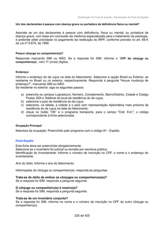 Declaração de Final de Espólio / Declaração de Final de Espólio
Um dos declarantes é pessoa com doença grave ou portadora de deficiência física ou mental?
Assinale se um dos declarantes é pessoa com deficiência, física ou mental, ou portadora de
doença grave, com base em conclusão da medicina especializada para o tratamento da patologia,
e pretende obter prioridade no pagamento da restituição do IRPF, conforme previsto no art. 69-A
da Lei nº 9.874, de 1999.
Possui cônjuge ou companheiro(a)?
Responda marcando SIM ou NÃO. Se a resposta for SIM, informe o “CPF do cônjuge ou
companheiro(a)”, com 11 (onze) dígitos.
Endereço:
Informe o endereço do de cujus na data do falecimento. Selecione a opção Brasil ou Exterior, se
residente no Brasil ou no exterior, respectivamente. Responda à pergunta “Houve mudança de
endereço?”, marcando SIM ou NÃO.
Se residente no exterior, siga os seguintes passos:
a) preencha os campos Logradouro, Número, Complemento, Bairro/Distrito, Cidade e Código
Postal, DDI e Telefone do local da residência do de cujus;
b) selecione o país de residência do de cujus;
c) selecione, na tabela, a cidade e o país com representação diplomática mais próxima da
residência do de cujus na data do falecimento;
d) clique no botão “OK” e o programa transporta, para o campo "Cód. Ext.", o código
correspondente à linha selecionada.
Ocupação Principal:
Natureza da ocupação: Preenchido pelo programa com o código 81 - Espólio.
Ficha Espólio
Esta ficha deve ser preenchida obrigatoriamente.
Selecione se o inventário foi judicial ou lavrado por escritura pública.
Identificação do Inventariante: Informe o número de inscrição no CPF, o nome e o endereço do
inventariante.
Ano do óbito: Informe o ano do falecimento.
Informações do cônjuge ou companheiro(a): responda às perguntas:
Trata-se de óbito de ambos os cônjuges ou companheiros(as)?
Se a resposta foi SIM, responda a pergunta seguinte.
O cônjuge ou companheiro(a) é meeiro(a)?
Se a resposta foi SIM, responda a pergunta seguinte.
Trata-se de um inventário conjunto?
Se a resposta foi SIM, informe no nome e o número de inscrição no CPF do outro cônjuge ou
companheiro(a).
325 de 425
 