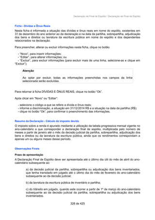 Declaração de Final de Espólio / Declaração de Final de Espólio
Ficha - Dívidas e Ônus Reais
Nesta ficha é informada a situação das dívidas e ônus reais em nome do espólio, existentes em
31 de dezembro do ano anterior ao da declaração e na data da partilha, sobrepartilha, adjudicação
dos bens e direitos ou lavratura da escritura pública em nome do espólio e dos dependentes
relacionados na declaração.
Para preencher, alterar ou excluir informações nesta ficha, clique no botão:
- “Novo”, para inserir informações;
- “Editar”, para alterar informações; ou
- “Excluir”, para excluir informações (para excluir mais de uma linha, selecione-as e clique em
“Excluir”);
Atenção
Ao optar por excluir, todas as informações preenchidas nos campos da linha
selecionada serão excluídas.
Para retornar à ficha DÍVIDAS E ÔNUS REAIS, clique no botão “Ok”.
Após clicar em “Novo” ou “Editar”:
- selecione o código a que se refere a dívida e ônus reais;
- informe a discriminação, a situação em 31/12/2014 R$ e a situação na data da partilha (R$);
- clique no botão “Ok”, para confirmar o preenchimento das informações.
Resumo da Declaração - Cálculo do imposto devido
O imposto sobre a renda é apurado mediante a utilização da tabela progressiva mensal vigente no
ano-calendário a que corresponder a declaração final de espólio, multiplicada pelo número de
meses a partir de janeiro até o mês da decisão judicial da partilha, sobrepartilha, adjudicação dos
bens e direitos ou da lavratura da escritura pública, ainda que os rendimentos correspondam a
apenas um ou alguns meses desse período.
Observações Finais
Prazo de apresentação
A Declaração Final de Espólio deve ser apresentada até o último dia útil do mês de abril do ano-
calendário subsequente ao:
a) da decisão judicial da partilha, sobrepartilha ou adjudicação dos bens inventariados,
que tenha transitado em julgado até o último dia do mês de fevereiro do ano-calendário
subsequente ao da decisão judicial;
b) da lavratura da escritura pública de inventário e partilha;
c) do trânsito em julgado, quando este ocorrer a partir de 1º de março do ano-calendário
subsequente ao da decisão judicial da partilha, sobrepartilha ou adjudicação dos bens
inventariados.
328 de 425
 