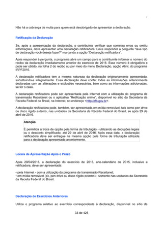 /
Não há a cobrança de multa para quem está desobrigado de apresentar a declaração.
Retificação da Declaração
Se, após a apresentação da declaração, o contribuinte verificar que cometeu erros ou omitiu
informações, deve apresentar uma declaração retificadora. Deve responder à pergunta “Que tipo
de declaração você deseja fazer?” marcando a opção “Declaração retificadora”.
Após responder à pergunta, o programa abre um campo para o contribuinte informar o número do
recibo da declaração imediatamente anterior do exercício de 2016. Esse número é obrigatório e
pode ser obtido, na folha 2 do recibo ou por meio do menu Declaração, opção Abrir, do programa
IRPF2016.
A declaração retificadora tem a mesma natureza da declaração originariamente apresentada,
substituindo-a integralmente. Essa declaração deve conter todas as informações anteriormente
declaradas com as alterações e exclusões necessárias, bem como as informações adicionadas,
se for o caso.
A declaração retificadora pode ser apresentada pela Internet com a utilização do programa de
transmissão Receitanet ou o aplicativo “Retificação online”, disponível no sítio da Secretaria da
Receita Federal do Brasil, na Internet, no endereço <http://rfb.gov.br>.
A declaração retificadora pode, também, ser apresentada em mídia removível, tais como pen drive
ou disco rígido externo, nas unidades da Secretaria da Receita Federal do Brasil, se após 29 de
abril de 2016.
Atenção
É permitida a troca de opção pela forma de tributação - utilizando as deduções legais
ou o desconto simplificado, até 29 de abril de 2016. Após essa data, a declaração
retificadora deve ser entregue na mesma opção pela forma de tributação utilizada
para a declaração apresentada anteriormente.
Locais de Apresentação Após o Prazo
Após 29/04/2016, a declaração do exercício de 2016, ano-calendário de 2015, inclusive a
retificadora, deve ser apresentada:
• pela Internet - com a utilização do programa de transmissão Receitanet;
• em mídia removível (ex. pen drive ou disco rígido externo) - somente nas unidades da Secretaria
da Receita Federal do Brasil.
Declaração de Exercícios Anteriores
Utilize o programa relativo ao exercício correspondente à declaração, disponível no sítio da
33 de 425
 