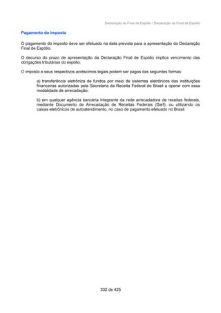 Declaração de Final de Espólio / Declaração de Final de Espólio
Pagamento do Imposto
O pagamento do imposto deve ser efetuado na data prevista para a apresentação da Declaração
Final de Espólio.
O decurso do prazo de apresentação da Declaração Final de Espólio implica vencimento das
obrigações tributárias do espólio.
O imposto e seus respectivos acréscimos legais podem ser pagos das seguintes formas:
a) transferência eletrônica de fundos por meio de sistemas eletrônicos das instituições
financeiras autorizadas pela Secretaria da Receita Federal do Brasil a operar com essa
modalidade de arrecadação;
b) em qualquer agência bancária integrante da rede arrecadadora de receitas federais,
mediante Documento de Arrecadação de Receitas Federais (Darf), ou utilizando os
caixas eletrônicos de autoatendimento, no caso de pagamento efetuado no Brasil.
332 de 425
 