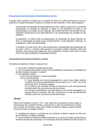 Declaração de Saída Definitiva do País / Declaração de Saída Definitiva do País
Preenchimento da Declaração de Saída Definitiva do País
A pessoa física residente no Brasil que se ausentar do País em caráter permanente ou que se
ausentou em caráter temporário e passou à condição de não residente no País, está obrigada a:
a) apresentar a Declaração de Saída Definitiva do País, relativa ao período em que tenha
permanecido na condição de residente no Brasil no ano-calendário da saída ou da
caracterização da condição de não residente, até o último dia útil do mês de abril do ano-
calendário subsequente ao da saída definitiva ou da caracterização da condição de não
residente;
b) apresentar, na mesma data da apresentação da Declaração de Saída Definitiva do
País, as declarações de ajuste anual correspondentes a anos-calendário anteriores, se
obrigatórias e ainda não apresentadas;
c) recolher em quota única, até a data prevista para a apresentação das declarações de
que trata o item a, o imposto nelas apurado e os demais créditos tributários ainda não
quitados, cujos prazos para pagamento são considerados vencidos nesta data, se prazo
menor não estiver estipulado na legislação tributária.
Caracterização da Condição de Residente no Brasil
Considera-se residente no Brasil, a pessoa física:
1 - que resida no Brasil em caráter permanente;
2 - que se ausente para prestar serviços como assalariada a autarquias ou repartições do
Governo brasileiro situadas no exterior;
3 - que ingresse no Brasil:
a) com visto permanente, na data da chegada;
b) com visto temporário:
b.1. para trabalhar com vínculo empregatício ou atuar como médico bolsista
no âmbito do Programa Mais Médicos de que trata a Lei nº 12.871, de 22 de
outubro de 2013, na data da chegada;
b.2. na data em que complete 184 dias, consecutivos ou não, de permanência
no Brasil, dentro de um período de até doze meses;
b.3. na data da obtenção de visto permanente ou de vínculo empregatício, se
ocorrida antes de completar 184 dias, consecutivos ou não, de permanência
no Brasil, dentro de um período de até doze meses;
Atenção
Para fins do disposto no item 3, "b.2", caso, dentro de um período de doze meses, a
pessoa física não complete 184 dias, consecutivos ou não, de permanência no Brasil,
novo período de até doze meses será contado da data do ingresso seguinte àquele
em que se iniciou a contagem anterior.
4 - brasileira que adquiriu a condição de não residente no Brasil e retorne ao País com
ânimo definitivo, na data da chegada;
5 - que se ausente do Brasil em caráter temporário ou se retire em caráter permanente do
território nacional sem apresentar a Comunicação de Saída Definitiva do País durante os
334 de 425
 