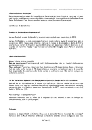 Declaração de Saída Definitiva do País / Declaração de Saída Definitiva do País
Preenchimento da Declaração
Além das demais instruções de preenchimento da declaração de rendimentos, comuns a todos os
contribuintes e válidas para o ano-calendário correspondente, no preenchimento da Declaração de
Saída Definitiva do País, devem ser observadas as instruções específicas a seguir:
Identificação do Contribuinte
Que tipo de declaração você deseja fazer?
Marque Original, se esta declaração for a primeira apresentada para o exercício de 2016.
Marque Retificadora, se esta declaração tiver por objetivo alterar outra já apresentada para o
exercício de 2016. Nesse caso, informe o número do recibo da Declaração de Saída Definitiva
anterior. Esse número é obrigatório e para obtê-lo clique em Declaração na barra de menus e, em
seguida, em Imprimir e Recibo ou por meio da barra lateral Declaração, opção Abrir, do programa
IRPF2016.
Dados do Contribuinte:
Nome: Informe o nome completo.
Data de nascimento: Preencha com 2 (dois) dígitos para dia e mês e 4 (quatro) dígitos para o
ano de nascimento.
Título eleitoral: Preencha o número do título de eleitor com 13 (treze) dígitos. Caso o número do
título de eleitor tenha menos de 13 (treze) dígitos, o programa completa com zeros à esquerda.
Está dispensado do preenchimento deste campo o contribuinte que não estiver obrigado ao
alistamento eleitoral.
Um dos declarantes é pessoa com doença grave ou portadora de deficiência física ou mental?
Assinale se um dos declarantes é pessoa com deficiência, física ou mental, ou portadora de
doença grave, com base em conclusão da medicina especializada para o tratamento da patologia,
e pretende obter prioridade no pagamento da restituição do IRPF, conforme previsto no art. 69-A
da Lei nº 9.874, de 1999.
Possui cônjuge ou companheiro(a)?
Responda marcando SIM ou NÃO. Se a resposta for SIM, informe o “CPF do cônjuge ou
companheiro(a)”, com 11 (onze) dígitos.
Endereço:
Selecione a opção Brasil ou Exterior. Responda a pergunta “Houve mudança de endereço?”
marcando SIM ou NÃO. Informe o endereço completo no exterior, com os códigos do país e do
337 de 425
 