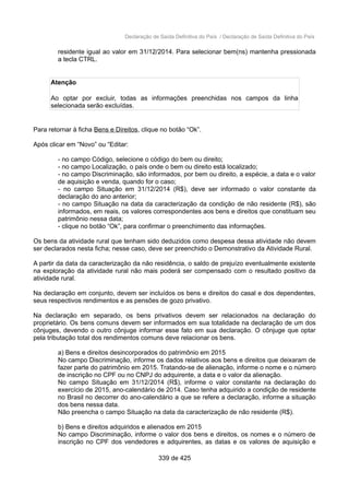 Declaração de Saída Definitiva do País / Declaração de Saída Definitiva do País
residente igual ao valor em 31/12/2014. Para selecionar bem(ns) mantenha pressionada
a tecla CTRL.
Atenção
Ao optar por excluir, todas as informações preenchidas nos campos da linha
selecionada serão excluídas.
Para retornar à ficha Bens e Direitos, clique no botão “Ok”.
Após clicar em “Novo” ou “Editar:
- no campo Código, selecione o código do bem ou direito;
- no campo Localização, o país onde o bem ou direito está localizado;
- no campo Discriminação, são informados, por bem ou direito, a espécie, a data e o valor
de aquisição e venda, quando for o caso;
- no campo Situação em 31/12/2014 (R$), deve ser informado o valor constante da
declaração do ano anterior;
- no campo Situação na data da caracterização da condição de não residente (R$), são
informados, em reais, os valores correspondentes aos bens e direitos que constituam seu
patrimônio nessa data;
- clique no botão “Ok”, para confirmar o preenchimento das informações.
Os bens da atividade rural que tenham sido deduzidos como despesa dessa atividade não devem
ser declarados nesta ficha; nesse caso, deve ser preenchido o Demonstrativo da Atividade Rural.
A partir da data da caracterização da não residência, o saldo de prejuízo eventualmente existente
na exploração da atividade rural não mais poderá ser compensado com o resultado positivo da
atividade rural.
Na declaração em conjunto, devem ser incluídos os bens e direitos do casal e dos dependentes,
seus respectivos rendimentos e as pensões de gozo privativo.
Na declaração em separado, os bens privativos devem ser relacionados na declaração do
proprietário. Os bens comuns devem ser informados em sua totalidade na declaração de um dos
cônjuges, devendo o outro cônjuge informar esse fato em sua declaração. O cônjuge que optar
pela tributação total dos rendimentos comuns deve relacionar os bens.
a) Bens e direitos desincorporados do patrimônio em 2015
No campo Discriminação, informe os dados relativos aos bens e direitos que deixaram de
fazer parte do patrimônio em 2015. Tratando-se de alienação, informe o nome e o número
de inscrição no CPF ou no CNPJ do adquirente, a data e o valor da alienação.
No campo Situação em 31/12/2014 (R$), informe o valor constante na declaração do
exercício de 2015, ano-calendário de 2014. Caso tenha adquirido a condição de residente
no Brasil no decorrer do ano-calendário a que se refere a declaração, informe a situação
dos bens nessa data.
Não preencha o campo Situação na data da caracterização de não residente (R$).
b) Bens e direitos adquiridos e alienados em 2015
No campo Discriminação, informe o valor dos bens e direitos, os nomes e o número de
inscrição no CPF dos vendedores e adquirentes, as datas e os valores de aquisição e
339 de 425
 