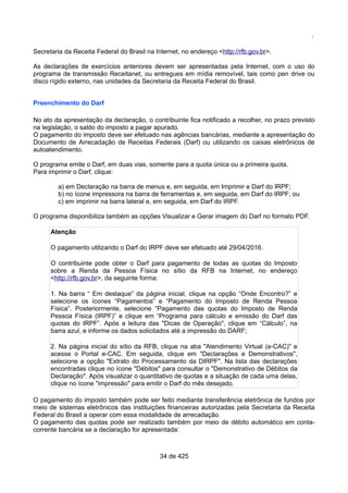 /
Secretaria da Receita Federal do Brasil na Internet, no endereço <http://rfb.gov.br>.
As declarações de exercícios anteriores devem ser apresentadas pela Internet, com o uso do
programa de transmissão Receitanet, ou entregues em mídia removível, tais como pen drive ou
disco rígido externo, nas unidades da Secretaria da Receita Federal do Brasil.
Preenchimento do Darf
No ato da apresentação da declaração, o contribuinte fica notificado a recolher, no prazo previsto
na legislação, o saldo do imposto a pagar apurado.
O pagamento do imposto deve ser efetuado nas agências bancárias, mediante a apresentação do
Documento de Arrecadação de Receitas Federais (Darf) ou utilizando os caixas eletrônicos de
autoatendimento.
O programa emite o Darf, em duas vias, somente para a quota única ou a primeira quota.
Para imprimir o Darf, clique:
a) em Declaração na barra de menus e, em seguida, em Imprimir e Darf do IRPF;
b) no ícone impressora na barra de ferramentas e, em seguida, em Darf do IRPF; ou
c) em imprimir na barra lateral e, em seguida, em Darf do IRPF.
O programa disponibiliza também as opções Visualizar e Gerar imagem do Darf no formato PDF.
Atenção
O pagamento utilizando o Darf do IRPF deve ser efetuado até 29/04/2016.
O contribuinte pode obter o Darf para pagamento de todas as quotas do Imposto
sobre a Renda da Pessoa Física no sítio da RFB na Internet, no endereço
<http://rfb.gov.br>, da seguinte forma:
1. Na barra “ Em destaque” da página inicial, clique na opção “Onde Encontro?” e
selecione os ícones “Pagamentos” e “Pagamento do Imposto de Renda Pessoa
Física”. Posteriormente, selecione “Pagamento das quotas do Imposto de Renda
Pessoa Física (IRPF)” e clique em “Programa para cálculo e emissão do Darf das
quotas do IRPF”. Após a leitura das "Dicas de Operação", clique em “Cálculo”, na
barra azul, e informe os dados solicitados até a impressão do DARF;
2. Na página inicial do sítio da RFB, clique na aba "Atendimento Virtual (e-CAC)" e
acesse o Portal e-CAC. Em seguida, clique em "Declarações e Demonstrativos",
selecione a opção "Extrato do Processamento da DIRPF". Na lista das declarações
encontradas clique no ícone "Débitos" para consultar o "Demonstrativo de Débitos da
Declaração". Após visualizar o quantitativo de quotas e a situação de cada uma delas,
clique no ícone "impressão" para emitir o Darf do mês desejado.
O pagamento do imposto também pode ser feito mediante transferência eletrônica de fundos por
meio de sistemas eletrônicos das instituições financeiras autorizadas pela Secretaria da Receita
Federal do Brasil a operar com essa modalidade de arrecadação.
O pagamento das quotas pode ser realizado também por meio de débito automático em conta-
corrente bancária se a declaração for apresentada:
34 de 425
 