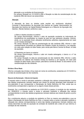 Declaração de Saída Definitiva do País / Declaração de Saída Definitiva do País
alienação e as condições de financiamento.
Os campos Situação em 31/12/2014 (R$) e Situação na data da caracterização de não
residente (R$) não devem ser preenchidos.
Atenção
A alienação de bens ou direitos pode resultar em rendimento tributável.
Consulte o Demonstrativo da Apuração dos Ganhos de Capital, Demonstrativo da
Apuração dos Ganhos de Capital Moeda Estrangeira ou o Resumo de Apuração dos
Ganhos - Renda Variável, conforme o caso.
c) Bens e direitos situados no exterior
No campo Discriminação, informe o valor de aquisição constante no instrumento de
transferência de propriedade na moeda do país em que estiverem situados. Informe,
ainda, se na aquisição foram utilizados rendimentos auferidos originariamente em reais
ou em moeda estrangeira.
No campo Situação na data da caracterização de não residente (R$), informe o valor
correspondente convertido em dólares dos Estados Unidos da América e, em seguida,
em reais pela cotação do dólar fixada, para venda pelo Banco Central do Brasil, na data
da aquisição.
d) Depósitos em banco no exterior
No campo Discriminação, informe o valor em moeda estrangeira, o banco e o nº da
conta-corrente.
No campo Situação na data da caracterização de não residente (R$), informe o saldo
convertido em dólares dos Estados Unidos da América e, em seguida, em reais pela
cotação do dólar fixada, para compra, pelo Banco Central do Brasil, no dia anterior ao da
caracterização de não residente.
Dívidas e Ônus Reais
Informe a situação das dívidas e ônus reais em nome do contribuinte, existentes em 31/12/2014 e
na data da caracterização de não residente.
Resumo da Declaração - Cálculo do Imposto
O imposto sobre a renda é calculado mediante a utilização dos valores correspondentes à soma
das tabelas progressivas mensais relativas aos meses do período abrangido pela tributação no
ano-calendário a que corresponder a Declaração de Saída Definitiva do País, ainda que os
rendimentos correspondam a apenas um ou alguns meses desse período.
Exemplo: Se o contribuinte era residente em 01/01/2015 e passou à condição de não residente
em 16/06/2015, o imposto sobre a renda é calculado mediante a utilização dos valores
correspondentes à soma das tabelas progressivas mensais relativas aos meses de janeiro a junho
de 2015.
Se o contribuinte adquiriu a condição de residente no País no mesmo ano-calendário a que se
refere a Declaração de Saída Definitiva do País, o imposto sobre a renda é calculado mediante a
utilização dos valores correspondentes à soma das tabelas progressivas mensais relativas aos
meses decorridos da data da aquisição da condição de residente até a data em que retornou à
condição de não residente.
340 de 425
 