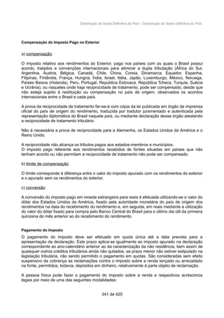 Declaração de Saída Definitiva do País / Declaração de Saída Definitiva do País
Compensação do Imposto Pago no Exterior
a) compensação
O imposto relativo aos rendimentos do Exterior, pago nos países com os quais o Brasil possui
acordo, tratados e convenções internacionais para eliminar a dupla tributação (África do Sul,
Argentina, Áustria, Bélgica, Canadá, Chile, China, Coreia, Dinamarca, Equador, Espanha,
Filipinas, Finlândia, França, Hungria, Índia, Israel, Itália, Japão, Luxemburgo, México, Noruega,
Países Baixos (Holanda), Peru, Portugal, República Eslovaca, República Tcheca, Turquia, Suécia
e Ucrânia), ou naqueles onde haja reciprocidade de tratamento, pode ser compensado, desde que
não esteja sujeito à restituição ou compensação no país de origem, observados os acordos
internacionais entre o Brasil e cada país.
A prova da reciprocidade de tratamento far-se-á com cópia da lei publicada em órgão de imprensa
oficial do país de origem do rendimento, traduzida por tradutor juramentado e autenticada pela
representação diplomática do Brasil naquele país, ou mediante declaração desse órgão atestando
a reciprocidade de tratamento tributário.
Não é necessária a prova de reciprocidade para a Alemanha, os Estados Unidos da América e o
Reino Unido.
A reciprocidade não alcança os tributos pagos aos estados-membros e municípios.
O imposto pago referente aos rendimentos recebidos de fontes situadas em países que não
tenham acordo ou não permitam a reciprocidade de tratamento não pode ser compensado.
b) limite de compensação
O limite corresponde à diferença entre o valor do imposto apurado com os rendimentos do exterior
e o apurado sem os rendimentos do exterior.
c) conversão
A conversão do imposto pago em moeda estrangeira para reais é efetuada utilizando-se o valor do
dólar dos Estados Unidos da América, fixado pela autoridade monetária do país de origem dos
rendimentos na data do recebimento do rendimento e, em seguida, em reais mediante a utilização
do valor do dólar fixado para compra pelo Banco Central do Brasil para o último dia útil da primeira
quinzena do mês anterior ao do recebimento do rendimento.
Pagamento do Imposto
O pagamento do imposto deve ser efetuado em quota única até a data prevista para a
apresentação da declaração. Este prazo aplica-se igualmente ao imposto apurado na declaração
correspondente ao ano-calendário anterior ao da caracterização da não residência, bem assim de
quaisquer outros créditos tributários ainda não quitados, se prazo menor não estiver estipulado na
legislação tributária, não sendo permitido o pagamento em quotas. São consideradas sem efeito
suspensivo da cobrança as reclamações contra o imposto sobre a renda lançado ou arrecadado
na fonte, permitidos, todavia, depósitos em dinheiro, relativamente à parte objeto de reclamação.
A pessoa física pode fazer o pagamento do imposto sobre a renda e respectivos acréscimos
legais por meio de uma das seguintes modalidades:
341 de 425
 