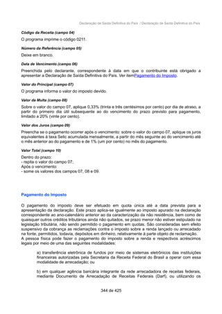 Declaração de Saída Definitiva do País / Declaração de Saída Definitiva do País
Código da Receita (campo 04)
O programa imprime o código 0211.
Número da Referência (campo 05)
Deixe em branco.
Data de Vencimento (campo 06)
Preenchida pelo declarante, correspondente à data em que o contribuinte está obrigado a
apresentar a Declaração de Saída Definitiva do País. Ver itemPagamento do Imposto.
Valor do Principal (campo 07)
O programa informa o valor do imposto devido.
Valor da Multa (campo 08)
Sobre o valor do campo 07, aplique 0,33% (trinta e três centésimos por cento) por dia de atraso, a
partir do primeiro dia útil subsequente ao do vencimento do prazo previsto para pagamento,
limitado a 20% (vinte por cento).
Valor dos Juros (campo 09)
Preencha se o pagamento ocorrer após o vencimento: sobre o valor do campo 07, aplique os juros
equivalentes à taxa Selic acumulada mensalmente, a partir do mês seguinte ao do vencimento até
o mês anterior ao do pagamento e de 1% (um por cento) no mês do pagamento.
Valor Total (campo 10)
Dentro do prazo:
- repita o valor do campo 07;
Após o vencimento:
- some os valores dos campos 07, 08 e 09.
Pagamento do Imposto
O pagamento do imposto deve ser efetuado em quota única até a data prevista para a
apresentação da declaração. Este prazo aplica-se igualmente ao imposto apurado na declaração
correspondente ao ano-calendário anterior ao da caracterização da não residência, bem como de
quaisquer outros créditos tributários ainda não quitados, se prazo menor não estiver estipulado na
legislação tributária, não sendo permitido o pagamento em quotas. São consideradas sem efeito
suspensivo da cobrança as reclamações contra o imposto sobre a renda lançado ou arrecadado
na fonte, permitidos, todavia, depósitos em dinheiro, relativamente à parte objeto de reclamação.
A pessoa física pode fazer o pagamento do imposto sobre a renda e respectivos acréscimos
legais por meio de uma das seguintes modalidades:
a) transferência eletrônica de fundos por meio de sistemas eletrônicos das instituições
financeiras autorizadas pela Secretaria da Receita Federal do Brasil a operar com essa
modalidade de arrecadação; ou
b) em qualquer agência bancária integrante da rede arrecadadora de receitas federais,
mediante Documento de Arrecadação de Receitas Federais (Darf), ou utilizando os
344 de 425
 