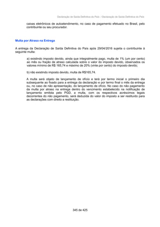 Declaração de Saída Definitiva do País / Declaração de Saída Definitiva do País
caixas eletrônicos de autoatendimento, no caso de pagamento efetuado no Brasil, pelo
contribuinte ou seu procurador.
Multa por Atraso na Entrega
A entrega da Declaração de Saída Definitiva do País após 29/04/2016 sujeita o contribuinte à
seguinte multa:
a) existindo imposto devido, ainda que integralmente pago, multa de 1% (um por cento)
ao mês ou fração de atraso calculada sobre o valor do imposto devido, observados os
valores mínimo de R$ 165,74 e máximo de 20% (vinte por cento) do imposto devido;
b) não existindo imposto devido, multa de R$165,74.
A multa será objeto de lançamento de ofício e terá por termo inicial o primeiro dia
subsequente ao fixado para a entrega da declaração e por termo final o mês da entrega
ou, no caso de não apresentação, do lançamento de ofício. No caso do não pagamento
da multa por atraso na entrega dentro do vencimento estabelecido na notificação de
lançamento emitida pelo PGD, a multa, com os respectivos acréscimos legais
decorrentes do não pagamento, será deduzida do valor do imposto a ser restituído para
as declarações com direito a restituição.
345 de 425
 