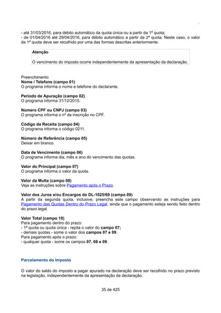 /
- até 31/03/2016, para débito automático da quota única ou a partir da 1ª quota;
- de 01/04/2016 até 29/04/2016, para débito automático a partir da 2ª quota. Neste caso, o valor
da 1ª quota deve ser recolhido por uma das formas descritas anteriormente.
Atenção
O vencimento do imposto ocorre independentemente da apresentação da declaração.
Preenchimento
Nome / Telefone (campo 01)
O programa informa o nome e telefone do declarante.
Período de Apuração (campo 02)
O programa informa 31/12/2015.
Número CPF ou CNPJ (campo 03)
O programa informa o nº de inscrição no CPF.
Código da Receita (campo 04)
O programa informa o código 0211.
Número de Referência (campo 05)
Deixar em branco.
Data de Vencimento (campo 06)
O programa informa dia, mês e ano do vencimento das quotas.
Valor do Principal (campo 07)
O programa informa o valor da quota.
Valor da Multa (campo 08)
Veja as instruções sobre Pagamento após o Prazo.
Valor dos Juros e/ou Encargos do DL-1025/69 (campo 09)
A partir da segunda quota, inclusive, preencha este campo observando as instruções para
Pagamento das Quotas Dentro do Prazo Legal, ainda que o pagamento esteja sendo feito dentro
do prazo legal.
Valor Total (campo 10)
Para pagamento dentro do prazo:
- 1ª quota ou quota única - repita o valor do campo 07;
- demais quotas - some o valor dos campos 07 e 09.
Para pagamento após o prazo:
- qualquer quota - some os campos 07, 08 e 09.
Parcelamento do Imposto
O valor do saldo do imposto a pagar apurado na declaração deve ser recolhido no prazo previsto
na legislação, independentemente da apresentação da declaração.
35 de 425
 