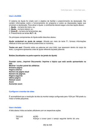 Como fazer para... / Como fazer para...
Usar o AJUDA
O sistema de Ajuda foi criado com o objetivo de facilitar o preenchimento da declaração. Ele
contém informações sobre o funcionamento do programa e sobre as disposições legais que
envolvem a declaração. Para ativar o Ajuda o contribuinte deverá seguir uma das opçõs abaixo:
1. Ajuda... na barra de menu, ou;
2. Ajuda....na barra lateral, ou:.
3. Ícone , na barra de ferramentas, ou;
4. Pressionando as teclas ALT + A
Os principais componentes do Ajuda estão descritos abaixo.
Ajuda contextual ou ajuda de campo: Ativada por meio da tecla F1, fornece informações
relativas à ficha que está sendo preenchida no momento.
Textos em azul: Clicando sobre as palavras em azul (link), que aparecem dentro do corpo do
texto, o programa apresenta a tela de ajuda referente àquelas palavras.
Botões (localizados na parte superior da janela do Ajuda)
Guardar como....Imprimir Documento: Imprime o tópico que está sendo apresentado na
tela.
Mostrar / ocultar painel de utilitários
Primeira página
Página anterior
Número da página atual
Número de páginas
Página seguinte
Última página
Reduzir zoom
Zoom
Aumentar zoom
Configurar o monitor de vídeo
É aconselhável que a resolução da tela do monitor esteja configurada para 1024 por 768 pixels ou
maior e fontes pequenas.
Usar o teclado
A lista abaixo indica as teclas utilizáveis com as respectivas ações
TECLAS AÇÃO
Tab Avança o cursor para o campo seguinte dentro de uma
362 de 425
 