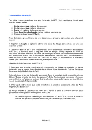 Como fazer para... / Como fazer para...
Criar uma nova declaração
Para iniciar o preenchimento de uma nova declaração de IRPF 2016 o contribuinte deverá seguir
uma das opções abaixo:
1. Declaração...Nova, na barra de menu, ou;
2. Declaração...Nova, na barra lateral, ou;
3. Ícone , na barra de ferramentas, ou;
4. Ícone Criar Nova Declaração, na tela inicial do programa, ou;
5. Pressionando as teclas CTRL+N.
Antes de iniciar o preenchimento da nova declaração, o programa apresentará uma tela com 3
opções:
1) Importar declaração: o aplicativo abrirá uma caixa de diálogo para seleção de uma das
seguintes opções:
a) Declaração do IRPF 2015: após selecionar esta opção e terminada a importação dos dados do
IRPF 2015, o aplicativo abrirá a seguinte caixa de diálogo: “Deseja importar os dados do
rascunho?” Em caso afirmativo, os dados da declaração do IRPF 2015 serão complementados
e/ou alterados de acordo com as informações existentes no rascunho. Esta funcionalidade traz
dados informados pelo contribuinte no “rascunho” ao longo do ano-calendário e sua opção
impede que o contribuinte importe a declaração Pré-preenchida.
b)Declaração Pré-Preenchida do IRPF 2016
2) Criar nova sem importar: o aplicativo abrirá uma caixa de diálogo para seleção do tipo de
declaração que se deseja fazer (Declaração de Ajuste Anual, Declaração Final de Espólio ou
Declaração de Saída Definitiva do País)
Após selecionar o tipo de declaração que deseja fazer, o aplicativo abrirá a seguinte caixa de
diálogo: “Deseja importar os dados do rascunho?”. Esta funcionalidade traz dados informados
pelo contribuinte no “rascunho” ao longo do ano-calendário e sua opção impede que o contribuinte
importe a declaração Pré-preenchida.
3) Obter ajuda sobre dados que serão importados: o aplicativo apresentará a tela do Ajuda
“Importar uma declaração”
Se desejar importar a Declaração do IRPF 2015, indique a pasta e a unidade em que estão
gravadas as informações da declaração do IRPF 2015.
Se desejar importar a Declaração Pré-preenchida do IRPF 2016, indique a pasta e a
unidade em que estão gravadas as informações da Declaração Pré-preenchida.
366 de 425
 