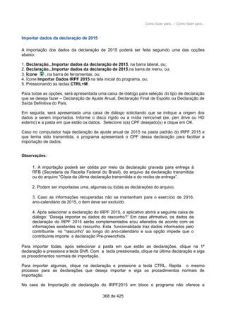 Como fazer para... / Como fazer para...
Importar dados da declaração de 2015
A importação dos dados da declaração de 2015 poderá ser feita seguindo uma das opções
abaixo:
1. Declaração...Importar dados da declaração de 2015, na barra lateral, ou;
2. Declaração...Importar dados da declaração de 2015,na barra de menu, ou;
3. Ícone , na barra de ferramentas, ou;
4. Ícone Importar Dados IRPF 2015 na tela inicial do programa, ou;
5. Pressionando as teclas CTRL+M.
Para todas as opções, será apresentada uma caixa de diálogo para seleção do tipo de declaração
que se deseja fazer – Declaração de Ajuste Anual, Declaração Final de Espólio ou Declaração de
Saída Definitiva do País.
Em seguida, será apresentada uma caixa de diálogo solicitando que se indique a origem dos
dados a serem importados. Informe o disco rígido ou a mídia removível (ex. pen drive ou HD
externo) e a pasta em que estão os dados. Selecione o(s) CPF desejado(s) e clique em OK.
Caso no computador haja declaração de ajuste anual de 2015 na pasta padrão do IRPF 2015 e
que tenha sido transmitida, o programa apresentará o CPF dessa declaração para facilitar a
importação de dados.
Observações:
1. A importação poderá ser obtida por meio da declaração gravada para entrega à
RFB (Secretaria da Receita Federal do Brasil), do arquivo da declaração transmitida
ou do arquivo “Cópia da última declaração transmitida e do recibo de entrega”.
2. Podem ser importadas uma, algumas ou todas as declarações do arquivo.
3. Caso as informações recuperadas não se mantenham para o exercício de 2016,
ano-calendário de 2015, o item deve ser excluído.
4. Após selecionar a declaração do IRPF 2015, o aplicativo abrirá a seguinte caixa de
diálogo: “Deseja importar os dados do rascunho?” Em caso afirmativo, os dados da
declaração do IRPF 2015 serão complementados e/ou alterados de acordo com as
informações existentes no rascunho. Esta funcionalidade traz dados informados pelo
contribuinte no “rascunho” ao longo do ano-calendário e sua opção impede que o
contribuinte importe a declaração Pré-preenchida.
Para importar todas, após selecionar a pasta em que estão as declarações, clique na 1ª
declaração e pressione a tecla Shift. Com a tecla pressionada, clique na última declaração e siga
os procedimentos normais de importação.
Para importar algumas, clique na declaração e pressione a tecla CTRL. Repita o mesmo
processo para as declarações que deseja importar e siga os procedimentos normais de
importação.
No caso de Importação de declaração do IRPF2015 em bloco o programa não oferece a
368 de 425
 