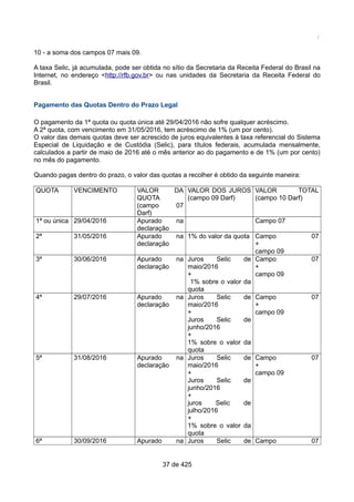 /
10 - a soma dos campos 07 mais 09.
A taxa Selic, já acumulada, pode ser obtida no sítio da Secretaria da Receita Federal do Brasil na
Internet, no endereço <http://rfb.gov.br> ou nas unidades da Secretaria da Receita Federal do
Brasil.
Pagamento das Quotas Dentro do Prazo Legal
O pagamento da 1ª quota ou quota única até 29/04/2016 não sofre qualquer acréscimo.
A 2ª quota, com vencimento em 31/05/2016, tem acréscimo de 1% (um por cento).
O valor das demais quotas deve ser acrescido de juros equivalentes à taxa referencial do Sistema
Especial de Liquidação e de Custódia (Selic), para títulos federais, acumulada mensalmente,
calculados a partir de maio de 2016 até o mês anterior ao do pagamento e de 1% (um por cento)
no mês do pagamento.
Quando pagas dentro do prazo, o valor das quotas a recolher é obtido da seguinte maneira:
QUOTA VENCIMENTO VALOR DA
QUOTA
(campo 07
Darf)
VALOR DOS JUROS
(campo 09 Darf)
VALOR TOTAL
(campo 10 Darf)
1ª ou única 29/04/2016 Apurado na
declaração
Campo 07
2ª 31/05/2016 Apurado na
declaração
1% do valor da quota Campo 07
+
campo 09
3ª 30/06/2016 Apurado na
declaração
Juros Selic de
maio/2016
+
1% sobre o valor da
quota
Campo 07
+
campo 09
4ª 29/07/2016 Apurado na
declaração
Juros Selic de
maio/2016
+
Juros Selic de
junho/2016
+
1% sobre o valor da
quota
Campo 07
+
campo 09
5ª 31/08/2016 Apurado na
declaração
Juros Selic de
maio/2016
+
Juros Selic de
junho/2016
+
juros Selic de
julho/2016
+
1% sobre o valor da
quota
Campo 07
+
campo 09
6ª 30/09/2016 Apurado na Juros Selic de Campo 07
37 de 425
 