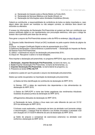 Como fazer para... / Como fazer para...
a) Declaração do Imposto sobre a Renda Retido na Fonte (Dirf);
b) Declaração de Serviços Médicos e de Saúde (Dmed); ou
c) Declaração de Informações sobre Atividades Imobiliárias (Dimob).
Caberá ao contribuinte, a responsabilidade de conferência de todos os dados importados e, caso
algum deles não devam ser mantidos ou não estejam corretos, os referidos itens devem ser
excluídos ou alterados.
O acesso às informações da Declaração Pré-Preenchida só poderá ser feito por contribuinte que
possua certificado digital ou por representante com procuração eletrônica, visto que o código de
acesso não é permitido para esse tipo de serviço.
Para gerar o arquivo da Pré-Preenchida acesse o sitio da RFB no endereço http://rfb.gov.br/
1) Cliqueno botão Atendimento Virtual (e-CAC) localizado na parte superior direita da página da
RFB;
2) Clique na imagem Certificado Digital na tela de apresentação do e-CAC;
3) Selecione Declarações e Demonstrativos e posteriormente – Declaração do Imposto de Renda
de Pessoa Física Pré-Preenchida;
4) Efetue o download do arquivo da declaração pré-preenchida 2016 ;
5) Clique em Recuperar e salve-o no local desejado.
Para importar a declaração pré-preenchida, no programa IRPF2016, siga uma das opções abaixo:
1. Declaração...Importar Declaração Pré-Preenchida, na barra de menu, ou;
2. Ícone Importar Declaração Pré-Preenchida, na barra de ferramentas, ou;
3. Importar Declaração Pré-Preenchida, na barra lateral do programa, ou;
4. Pressione as teclas CTRL+ALT+P.
e selecione a pasta em que foi gravado o arquivo da declaração pré-preenchida.
Dados que serão recuperados na importação da declaração pré-preenchida:
a) Dados da ficha identificação do contribuinte da declaração do IRPF 2015;
b) Nomes, CPF e datas de nascimento dos dependentes e dos alimentandos da
declaração do IRPF 2015;
c) Dados de CNPJ/CPF e nome das fontes pagadoras dos rendimentos tributáveis
recebidos de pessoa jurídica da declaração do IRPF 2015;
d)Pagamentos efetuados da declaração do IRPF 2015;
e) Declaração de bens, dívidas e ônus reais com valor diferente de zero em 31/12/
2014 da declaração do IRPF 2015;
f) Imóveis rurais explorados, a declaração de bens da atividade rural (somente código
e discriminação), o estoque final do rebanho e as dívidas vinculadas à atividade rural
com situação em 31/12/2014 diferente de zero da declaração do IRPF 2015;
g) Saldo de prejuízo a compensar de exercício(s) anterior(s) na atividade rural
conforme a declaração do IRPF 2015;
370 de 425
 