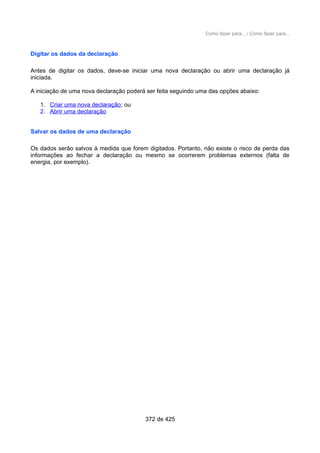 Como fazer para... / Como fazer para...
Digitar os dados da declaração
Antes de digitar os dados, deve-se iniciar uma nova declaração ou abrir uma declaração já
iniciada.
A iniciação de uma nova declaração poderá ser feita seguindo uma das opções abaixo:
1. Criar uma nova declaração; ou
2. Abrir uma declaração
Salvar os dados de uma declaração
Os dados serão salvos à medida que forem digitados. Portanto, não existe o risco de perda das
informações ao fechar a declaração ou mesmo se ocorrerem problemas externos (falta de
energia, por exemplo).
372 de 425
 