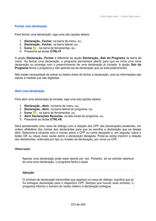 Como fazer para... / Como fazer para...
Fechar uma declaração
Para fechar uma declaração, siga uma das opções abaixo:
1. Declaração...Fechar, na barra de menu, ou;
2. Declaração...Fechar, na barra lateral, ou;
3. Ícone , na barra de ferramentas, ou;
4. Pressione as teclas CTRL+F.
A opção Declaração...Fechar é diferente da opção Declaração...Sair do Programa da barra de
menu. Ao fechar uma declaração, o programa permanece aberto para que se inicie uma nova
declaração ou prossiga com o preenchimento de uma declaração já iniciada. A opção Sair do
Programa fecha o programa e não apenas sai da declaração que se está preenchendo.
Não existe necessidade de salvar os dados antes de fechar a declaração, pois as informações são
salvas à medida que são digitadas.
Abrir uma declaração
Para abrir uma declaração já iniciada, siga uma das opções abaixo:
1. Declaração...Abrir, na barra de menu, ou;
2. Declaração...Abrir, na barra lateral do programa, ou;
3. Ícone , na barra de ferramentas, ou;
4. Abrir Declarações Recentes, na tela inicial do programa, ou;
5. Pressione as teclas CTRL+B.
Será apresentada uma caixa de diálogo com a relação dos CPF das declarações existentes, em
ordem alfabética dos nomes dos declarantes para que se escolha a declaração que se deseja
abrir. Selecione-a clicando com o mouse sobre o CPF ou nome desejado e, em seguida, sobre o
botão OK ou clique duas vezes sobre a declaração desejada. Pode-se ainda imprimir a relação
dos declarantes, ordenada por tipo ou modelo de declaração, por nome ou CPF.
Observação:
Apenas uma declaração pode estar aberta por vez. Portanto, ao se solicitar abertura
de uma nova declaração, o programa fecha a atual.
Atenção
O símbolo de declaração transmitida que aparece na caixa de diálogo, significa que já
foi entregue declaração para o respectivo CPF. Sempre que houver esse símbolo, o
programa informa o número do recibo relativo à declaração entregue.
373 de 425
 