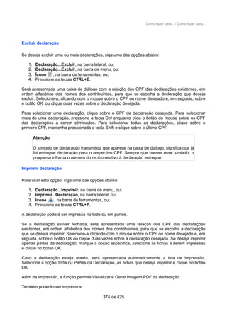Como fazer para... / Como fazer para...
Excluir declaração
Se deseja excluir uma ou mais declarações, siga uma das opções abaixo:
1. Declaração...Excluir, na barra lateral, ou;
2. Declaração...Excluir, na barra de menu, ou;
3. Ícone , na barra de ferramentas, ou;
4. Pressione as teclas CTRL+E.
Será apresentada uma caixa de diálogo com a relação dos CPF das declarações existentes, em
ordem alfabética dos nomes dos contribuintes, para que se escolha a declaração que deseja
excluir. Selecione-a, clicando com o mouse sobre o CPF ou nome desejado e, em seguida, sobre
o botão OK ou clique duas vezes sobre a declaração desejada.
Para selecionar uma declaração, clique sobre o CPF da declaração desejada. Para selecionar
mais de uma declaração, pressione a tecla Ctrl enquanto clica o botão do mouse sobre os CPF
das declarações a serem eliminadas. Para selecionar todas as declarações, clique sobre o
primeiro CPF, mantenha pressionada a tecla Shift e clique sobre o último CPF.
Atenção
O símbolo de declaração transmitida que aparece na caixa de diálogo, significa que já
foi entregue declaração para o respectivo CPF. Sempre que houver esse símbolo, o
programa informa o número do recibo relativo à declaração entregue.
Imprimir declaração
Para usar esta opção, siga uma das opções abaixo:
1. Declaração...Imprimir, na barra de menu, ou;
2. Imprimir...Declaração, na barra lateral, ou;
3. Ícone , na barra de ferramentas, ou;
4. Pressione as teclas CTRL+P.
A declaração poderá ser impressa no todo ou em partes.
Se a declaração estiver fechada, será apresentada uma relação dos CPF das declarações
existentes, em ordem alfabética dos nomes dos contribuintes, para que se escolha a declaração
que se deseja imprimir. Selecione-a clicando com o mouse sobre o CPF ou nome desejado e, em
seguida, sobre o botão OK ou clique duas vezes sobre a declaração desejada. Se deseja imprimir
apenas partes da declaração, marque a opção específica, selecione as fichas a serem impressas
e clique no botão OK.
Caso a declaração esteja aberta, será apresentada automaticamente a tela de impressão.
Selecione a opção Toda ou Partes da Declaração, as fichas que deseja imprimir e clique no botão
OK.
Além da impressão, a função permite Visualizar e Gerar Imagem PDF da declaração.
Também poderão ser impressos:
374 de 425
 