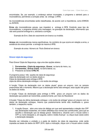 Como fazer para... / Como fazer para...
encontradas. Se, por exemplo, o endereço estiver incompleto, o programa o alertará para a
inconsistência, permitindo a correção antes da entrega à RFB.
As inconsistências encontradas serão classificadas, de acordo com a importância, como ERROS
ou AVISOS.
Erros são inconsistências graves, que impedem a entrega à RFB. Existindo esse tipo de
inconsistência, o programa emitirá uma mensagem, na gravação da declaração, informando que
não será possível entrega-la e, solicitará a correção.
Exemplo de Erro: Data de nascimento em branco ou inválida.
Avisos são inconsistências menos significativas. Ao contrário do que ocorre em relação a erros, a
existência de avisos permite a entrega da mesma à RFB.
Exemplo de aviso: Número do Título Eleitoral em branco.
Gravar cópia de segurança
Para Gravar Cópia de Segurança, siga uma das opções abaixo:
1. Ferramentas...Cópia de segurança...Gravar, na barra de menu, ou;
2. Ferramentas...Gravar Cópia, na barra lateral, ou;
3. Pressione as teclas CTRL+K.
O programa possui três opções de cópia de segurança:
cópia da declaração com os dados atuais e;
Cópia da declaração para entrega à RFB
cópia da última declaração entregue e do recibo de entrega.
A função “Cópia da declaração com os dados atuais” grava um arquivo, com os campos
preenchidos até o momento. Mesmo que a declaração tenha sido entregue, essa opção não grava
os dados do recibo.
A função “Cópia da declaração para entrega à RFB grava um arquivo com os dados da
declaração que poderá ser transmitida, posteriormente, por meio do Receitanet
A função “Cópia da última declaração entregue e do recibo de entrega” grava um arquivo com os
dados da declaração entregue, mesmo que posteriormente tenha sido modificada e, grava
também, o respectivo recibo.
1. A opção Gravar... abre uma caixa de diálogo em que será apresentada a relação dos CPF
das declarações existentes, em ordem alfabética dos nomes dos contribuintes, para que se
escolha a declaração que se deseja gravar. Selecione-a, clicando com o mouse sobre o
CPF ou nome desejado e, em seguida, sobre o botão Avançar ou clique duas vezes sobre
a declaração desejada.
Deverão ser indicadas a unidade e a pasta de destino da cópia de segurança, onde serão
copiadas as bases de dados do IRPF 2016. Após a indicação, clique com o mouse sobre o botão
376 de 425
 