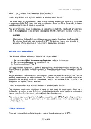 Como fazer para... / Como fazer para...
Salvar . O programa inicia o processo de gravação da cópia.
Podem ser gravadas uma, algumas ou todas as declarações do arquivo.
Para gravar todas, após selecionar a pasta em que estão as declarações, clique na 1ª declaração
e pressione a tecla Shift. Com esta tecla pressionada, clique na última declaração e siga os
procedimentos normais de cópia de segurança.
Para gravar algumas, clique na declaração e pressione a tecla CTRL. Repita este procedimento
para as declarações que deseja gravar e siga os procedimentos normais de cópia de segurança.
Atenção
O símbolo de declaração transmitida que aparece na caixa de diálogo, significa que já
foi entregue declaração para o respectivo CPF. Sempre que houver esse símbolo, o
programa informa o número do recibo relativo à declaração entregue
Restaurar cópia de segurança
Para restaurar cópia de segurança, siga uma das opções abaixo:
1. Ferramentas...Cópia de segurança...Restaurar, na barra de menu, ou;
2. Ferramentas...Restaurar, na barra lateral, ou;
3. Pressione as teclas CTRL+T.
Essa opção inverte o processo. A partir do disco rígido ou mídia removível (ex. pen drive ou HD
externo) onde foi gravada a cópia de segurança, a declaração escolhida será copiada para o disco
rígido.
A opção Restaurar... abre uma caixa de diálogo em que será apresentada a relação dos CPF das
declarações existentes, em ordem alfabética dos nomes dos contribuintes, para que se escolha a
declaração que se deseja restaurar. Selecione-a, clicando com o mouse sobre o CPF ou nome
desejado e, em seguida, sobre o botão OK.
Podem ser restauradas uma, algumas ou todas as declarações do arquivo.
Para restaurar todas, após selecionar a pasta em que estão as declarações, clique na 1ª
declaração e pressione a tecla Shift. Com esta tecla pressionada, clique na última declaração e
siga os procedimentos normais de restauração de cópia de segurança.
Para restaurar algumas, clique na declaração e pressione a tecla CTRL. Repita este procedimento
para as declarações que deseja restaurar e siga os procedimentos normais de restauração de
cópia de segurança.
Entregar Declaração
Encerrado o preenchimento da declaração, a mesma deverá ser entregue à RFB. .
377 de 425
 