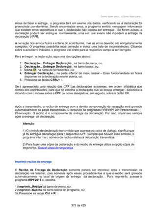 Como fazer para... / Como fazer para...
Antes de fazer a entrega , o programa fará um exame dos dados, verificando se a declaração foi
preenchida corretamente. Sendo encontrados erros, o programa emitirá mensagem informando
que existem erros impeditivos e que a declaração não poderá ser entregue . Se forem avisos, a
declaração poderá ser entregue normalmente, uma vez que avisos não impedem a entrega da
declaração à RFB.
A correção dos avisos ficará a critério do contribuinte, mas os erros deverão ser obrigatoriamente
corrigidos. O programa possibilita essa correção e indica uma lista de inconsistências. Clicando
sobre o aviso/erro indicado, o programa vai direto para o respectivo campo a ser corrigido.
Para entregar a declaração, siga uma das opções abaixo:
1. Declaração... Entregar Declaração , na barra de menu, ou;
2. Declaração... Entregar Declaração , na barra lateral, ou;
3. Ícone , na barra de ferramentas, ou;
4. Entregar Declaração... na parte inferior do menu lateral – Essa funcionalidade só ficará
disponivel se a declaração estiver aberta, ou;
5. Pressione as teclas CTRL+ i .
Será apresentada uma relação dos CPF das declarações existentes, em ordem alfabética dos
nomes dos contribuintes, para que se escolha a declaração que se deseja entregar . Selecione-a
clicando com o mouse sobre o CPF ou nome desejado e, em seguida, sobre o botão OK.
Após a transmissão, o recibo de entrega com a devida comprovação de recepção será gravado
automaticamente na pasta transmitidas C:arquivos de programas RFBIRPF2016transmitidas.:
Observação: O recibo é o comprovante de entrega da declaração. Por isso, imprima-o sempre
após a entrega da declaração.
Atenção
1) O símbolo de declaração transmitida que aparece na caixa de diálogo, significa que
já foi entregue declaração para o respectivo CPF. Sempre que houver esse símbolo, o
programa informa o número do recibo relativo à declaração transmitida.
2) Para fazer uma cópia da declaração e do recibo de entrega utilize a opção cópia de
segurança, Gravar cópia de segurança
Imprimir recibo de entrega
O Recibo de Entrega da Declaração somente poderá ser impresso após a transmissão da
declaração via Internet, pois somente após esses procedimentos é que o recibo será gravado
automaticamente no local de origem da entrega da declaração, . Para imprimi-lo, acesse o
programa IRPF2016 e, escolha
1) Imprimir...Recibo da barra de menu, ou;
2) Imprimir...Recibo da barra lateral do programa, ou;
3) .Pressione as teclas Ctrl + R
378 de 425
 