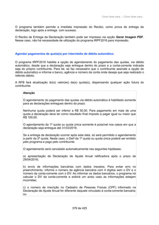 Como fazer para... / Como fazer para...
O programa também permite a imediata impressão do Recibo, como prova de entrega da
declaração, logo após a entrega com sucesso.
O Recibo de Entrega da Declaração também pode ser impresso via opção Gerar Imagem PDF.
Nesse caso, não há necessidade de utilização do programa IRPF2016 para impressão.
Agendar pagamentos de quota(s) por intermédio de débito automático
O programa IRPF2016 habilita a opção de agendamento do pagamento das quotas, via débito
automático, desde que a declaração seja entregue dentro do prazo e a conta-corrente indicada
seja do próprio contribuinte. Para tal, se faz necessário que o contribuinte assinale a opção de
débito automático e informe o banco, agência e número da conta onde deseja que seja realizado o
referido débito.
A RFB fará atualização do(s) valor(es) da(s) quota(s), dispensando qualquer ação futura do
contribuinte.
Atenção
O agendamento do pagamento das quotas via débito automático é habilitado somente
para as declarações entregues dentro do prazo.
Nenhuma quota poderá ser inferior a R$ 50,00. Para pagamento em mais de uma
quota a declaração deve ter como resultado final imposto a pagar igual ou maior que
R$ 100,00.
O agendamento da 1ª quota ou quota única somente é possível nos casos em que a
declaração seja entregue até 31/03/2016.
Se a entrega da declaração ocorrer após esta data, só será permitido o agendamento
a partir da 2ª quota. Neste caso, o Darf da 1ª quota ou quota única poderá ser emitido
pelo programa e pago pelo contribuinte.
O agendamento será cancelado automaticamente nas seguintes hipóteses:
a) apresentação de Declaração de Ajuste Anual retificadora após o prazo de
29/04/2016;
b) envio de informações bancárias com dados inexatos. Para evitar erro no
preenchimento, informe o número da agência bancária com 4 dígitos sem o DV e o
número da conta-corrente com o DV. Ao informar os dados bancários, o programa irá
calcular o DV da conta-corrente e exibirá um aviso caso as informações estejam
incorretas;
c) o número de inscrição no Cadastro de Pessoas Físicas (CPF) informado na
Declaração de Ajuste Anual for diferente daquele vinculado à conta-corrente bancária;
ou
379 de 425
 