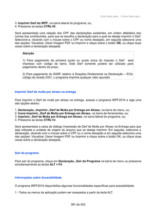 Como fazer para... / Como fazer para...
3. Imprimir Darf do IRPF, na barra lateral do programa, ou;
4. Pressione as teclas CTRL+D.
Será apresentada uma relação dos CPF das declarações existentes, em ordem alfabética dos
nomes dos contribuintes, para que se escolha a declaração para a qual se deseja imprimir o Darf.
Selecione-a, clicando com o mouse sobre o CPF ou nome desejado, em seguida selecione uma
das opções: Visualizar, Gerar Imagem PDF ou Imprimir e clique sobre o botão OK, ou clique duas
vezes sobre a declaração desejada
Atenção
1) Para pagamento da primeira quota ou quota única do imposto o Darf será
impresso com código de barra. Este Darf somente poderá ser utilizado para
pagamento dentro do prazo.
2) Para pagamento do DARF relativo à Doações Diretamente na Declaração – ECA,
código da receita 3351, o programa imprime qualquer valor apurado.
Imprimir Darf de multa por atraso na entrega
Para imprimir o Darf de multa por atraso na entrega, acesse o programa IRPF2016 e siga uma
das opções abaixo:
1. Declaração...Imprimir...Darf de Multa por Entrega em Atraso, na barra de menu, ou;
2. Ícone Imprimir...Darf de Multa por Entrega em Atraso, na barra de ferramentas, ou;
3. Imprimir...Darf de Multa por Entrega em Atraso, na barra lateral do programa, ou;
4. Pressione as teclas CTRL+U.
Será apresentada a caixa de diálogo Impressão de Darf de Multa por Atraso na Entrega para que
seja indicada a unidade de origem do arquivo que se deseja imprimir. Em seguida, selecione a
declaração, clicando com o mouse sobre o CPF ou o nome desejado e em seguida selecione uma
das opções: Visualizar, Gerar Imagem PDF ou Imprimir e clique sobre o botão OK, ou clique duas
vezes sobre a declaração desejada..
Sair do programa
Para sair do programa, clique em Declaração...Sair do Programa na barra de menu ou pressione
simultaneamente as teclas ALT + F4.
Informações sobre Acessibilidade
O programa IRPF2016 disponibiliza algumas funcionalidades específicas para acessibilidade:
1 - Todos os menus da aplicação podem ser acessados a partir da tecla ALT.
381 de 425
 
