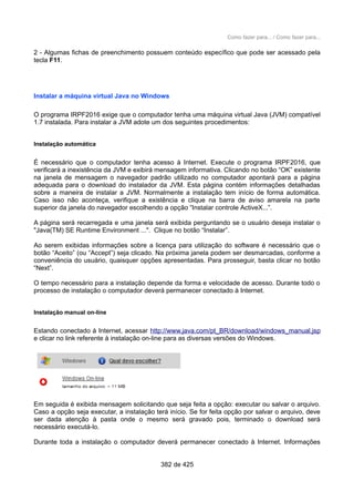 Como fazer para... / Como fazer para...
2 - Algumas fichas de preenchimento possuem conteúdo específico que pode ser acessado pela
tecla F11.
Instalar a máquina virtual Java no Windows
O programa IRPF2016 exige que o computador tenha uma máquina virtual Java (JVM) compatível
1.7 instalada. Para instalar a JVM adote um dos seguintes procedimentos:
Instalação automática
É necessário que o computador tenha acesso à Internet. Execute o programa IRPF2016, que
verificará a inexistência da JVM e exibirá mensagem informativa. Clicando no botão “OK” existente
na janela de mensagem o navegador padrão utilizado no computador apontará para a página
adequada para o download do instalador da JVM. Esta página contém informações detalhadas
sobre a maneira de instalar a JVM. Normalmente a instalação tem início de forma automática.
Caso isso não aconteça, verifique a existência e clique na barra de aviso amarela na parte
superior da janela do navegador escolhendo a opção “Instalar controle ActiveX...”.
A página será recarregada e uma janela será exibida perguntando se o usuário deseja instalar o
"Java(TM) SE Runtime Environment ...". Clique no botão “Instalar”.
Ao serem exibidas informações sobre a licença para utilização do software é necessário que o
botão “Aceito” (ou “Accept”) seja clicado. Na próxima janela podem ser desmarcadas, conforme a
conveniência do usuário, quaisquer opções apresentadas. Para prosseguir, basta clicar no botão
“Next”.
O tempo necessário para a instalação depende da forma e velocidade de acesso. Durante todo o
processo de instalação o computador deverá permanecer conectado à Internet.
Instalação manual on-line
Estando conectado à Internet, acessar http://www.java.com/pt_BR/download/windows_manual.jsp
e clicar no link referente à instalação on-line para as diversas versões do Windows.
Em seguida é exibida mensagem solicitando que seja feita a opção: executar ou salvar o arquivo.
Caso a opção seja executar, a instalação terá início. Se for feita opção por salvar o arquivo, deve
ser dada atenção à pasta onde o mesmo será gravado pois, terminado o download será
necessário executá-lo.
Durante toda a instalação o computador deverá permanecer conectado à Internet. Informações
382 de 425
 