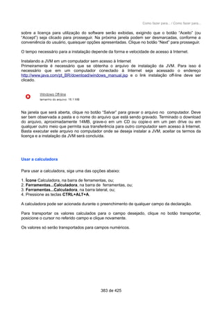 Como fazer para... / Como fazer para...
sobre a licença para utilização do software serão exibidas, exigindo que o botão “Aceito” (ou
“Accept”) seja clicado para prosseguir. Na próxima janela podem ser desmarcadas, conforme a
conveniência do usuário, quaisquer opções apresentadas. Clique no botão “Next” para prosseguir.
O tempo necessário para a instalação depende da forma e velocidade de acesso à Internet.
Instalando a JVM em um computador sem acesso à Internet
Primeiramente é necessário que se obtenha o arquivo de instalação da JVM. Para isso é
necessário que em um computador conectado à Internet seja acessado o endereço
http://www.java.com/pt_BR/download/windows_manual.jsp e o link instalação off-line deve ser
clicado.
Na janela que será aberta, clique no botão “Salvar” para gravar o arquivo no computador. Deve
ser bem observada a pasta e o nome do arquivo que está sendo gravado. Terminado o download
do arquivo, aproximadamente 14MB, grave-o em um CD ou copie-o em um pen drive ou em
qualquer outro meio que permita sua transferência para outro computador sem acesso à Internet.
Basta executar este arquivo no computador onde se deseja instalar a JVM, aceitar os termos da
licença e a instalação da JVM será concluída.
Usar a calculadora
Para usar a calculadora, siga uma das opções abaixo:
1. Ícone Calculadora, na barra de ferramentas, ou;
2. Ferramentas...Calculadora, na barra de ferramentas, ou;
3. Ferramentas...Calculadora, na barra lateral, ou;
4. Pressione as teclas CTRL+ALT+A.
A calculadora pode ser acionada durante o preenchimento de qualquer campo da declaração.
Para transportar os valores calculados para o campo desejado, clique no botão transportar,
posicione o cursor no referido campo e clique novamente.
Os valores só serão transportados para campos numéricos.
383 de 425
 
