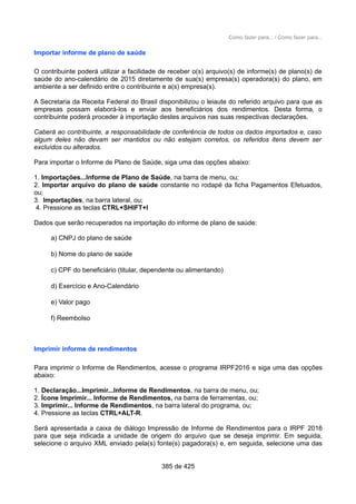 Como fazer para... / Como fazer para...
Importar informe de plano de saúde
O contribuinte poderá utilizar a facilidade de receber o(s) arquivo(s) de informe(s) de plano(s) de
saúde do ano-calendário de 2015 diretamente de sua(s) empresa(s) operadora(s) do plano, em
ambiente a ser definido entre o contribuinte e a(s) empresa(s).
A Secretaria da Receita Federal do Brasil disponibilizou o leiaute do referido arquivo para que as
empresas possam elaborá-los e enviar aos beneficiários dos rendimentos. Desta forma, o
contribuinte poderá proceder à importação destes arquivos nas suas respectivas declarações.
Caberá ao contribuinte, a responsabilidade de conferência de todos os dados importados e, caso
algum deles não devam ser mantidos ou não estejam corretos, os referidos itens devem ser
excluídos ou alterados.
Para importar o Informe de Plano de Saúde, siga uma das opções abaixo:
1. Importações...Informe de Plano de Saúde, na barra de menu, ou;
2. Importar arquivo do plano de saúde constante no rodapé da ficha Pagamentos Efetuados,
ou;
3. Importações, na barra lateral, ou;
4. Pressione as teclas CTRL+SHIFT+I
Dados que serão recuperados na importação do informe de plano de saúde:
a) CNPJ do plano de saúde
b) Nome do plano de saúde
c) CPF do beneficiário (titular, dependente ou alimentando)
d) Exercício e Ano-Calendário
e) Valor pago
f) Reembolso
Imprimir informe de rendimentos
Para imprimir o Informe de Rendimentos, acesse o programa IRPF2016 e siga uma das opções
abaixo:
1. Declaração...Imprimir...Informe de Rendimentos, na barra de menu, ou;
2. Ícone Imprimir... Informe de Rendimentos, na barra de ferramentas, ou;
3. Imprimir... Informe de Rendimentos, na barra lateral do programa, ou;
4. Pressione as teclas CTRL+ALT-R.
Será apresentada a caixa de diálogo Impressão de Informe de Rendimentos para o IRPF 2016
para que seja indicada a unidade de origem do arquivo que se deseja imprimir. Em seguida,
selecione o arquivo XML enviado pela(s) fonte(s) pagadora(s) e, em seguida, selecione uma das
385 de 425
 