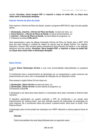 Como fazer para... / Como fazer para...
opções: Visualizar, Gerar Imagem PDF ou Imprimir e clique no botão OK, ou clique duas
vezes sobre a declaração desejada.
Imprimir informe de plano de saúde
Para imprimir o Informe de Plano de Saúde, acesse o programa IRPF2016 e siga uma das opções
abaixo:
1. Declaração...Imprimir...Informe de Plano de Saúde, na barra de menu, ou;
2. Ícone Imprimir... Informe de Plano de Saúde, na barra de ferramentas, ou;
3. Imprimir... Informe de Plano de Saúde, na barra lateral do programa, ou;
4. Pressione as teclas CTRL+ALT-I.
Será apresentada a caixa de diálogo Impressão Informe de Plano de Saúde para o IRPF 2016
para que seja indicada a unidade de origem do arquivo que se deseja imprimir. Em seguida,
selecione o arquivo XML enviado pela(s) prestadora(s) do(s) Plano(s) de Saúde e, e em seguida,
selecione uma das opções: Visualizar, Gerar Imagem PDF ou Imprimir e clique no botão OK,
ou clique duas vezes sobre a declaração desejada.
Salvar On-line
A opção Salvar Declaração On-line é uma nova funcionalidade disponibilizada no programa
IRPF.
O contribuinte inicia o preenchimento da declaração em um equipamento e pode continuar seu
preenchimento em outro, sem a necessidade de utilização de um dispositivo móvel.
Para acessar a opção Salvar On-line clique em:
1) Declaração...Salvar On-line na barra de menu, ou;
2) Declaração...Salvar On-line na barra lateral do programa, ou;
3) Pressione a tecla F6.
A declaração a ser salva deve estar aberta e o computador deve estar conectado à Internet neste
momento.
O aplicativo apresentará um quadro contendo o CPF do contribuinte e um campo para
preenchimento da “palavra-chave” que será utilizada quando da restauração da declaração em
outra máquina. Se o contribuinte ainda não possuir a palavra-chave, deve clicar no botão “Criar
Palavra-Chave”.
A declaração salva on-line poderá ser acessada via m-IRPF utilizando a mesma palavra-chave do
IRPF.
Atenção
Esta funcionalidade não será disponibilizada para os seguintes casos:
386 de 425
 