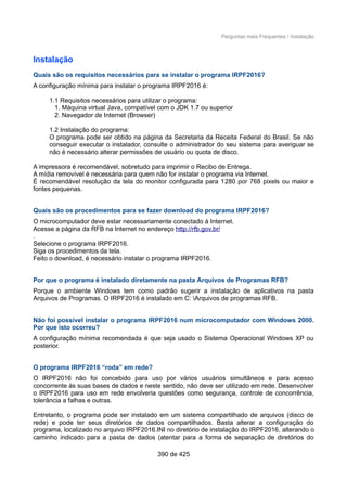 Perguntas mais Frequentes / Instalação
Instalação
Quais são os requisitos necessários para se instalar o programa IRPF2016?
A configuração mínima para instalar o programa IRPF2016 é:
1.1 Requisitos necessários para utilizar o programa:
1. Máquina virtual Java, compatível com o JDK 1.7 ou superior
2. Navegador de Internet (Browser)
1.2 Instalação do programa:
O programa pode ser obtido na página da Secretaria da Receita Federal do Brasil. Se não
conseguir executar o instalador, consulte o administrador do seu sistema para averiguar se
não é necessário alterar permissões de usuário ou quota de disco.
A impressora é recomendável, sobretudo para imprimir o Recibo de Entrega.
A mídia removível é necessária para quem não for instalar o programa via Internet.
É recomendável resolução da tela do monitor configurada para 1280 por 768 pixels ou maior e
fontes pequenas.
Quais são os procedimentos para se fazer download do programa IRPF2016?
O microcomputador deve estar necessariamente conectado à Internet.
Acesse a página da RFB na Internet no endereço http://rfb.gov.br/
.
Selecione o programa IRPF2016.
Siga os procedimentos da tela.
Feito o download, é necessário instalar o programa IRPF2016.
Por que o programa é instalado diretamente na pasta Arquivos de Programas RFB?
Porque o ambiente Windows tem como padrão sugerir a instalação de aplicativos na pasta
Arquivos de Programas. O IRPF2016 é instalado em C: Arquivos de programas RFB.
Não foi possível instalar o programa IRPF2016 num microcomputador com Windows 2000.
Por que isto ocorreu?
A configuração mínima recomendada é que seja usado o Sistema Operacional Windows XP ou
posterior.
O programa IRPF2016 “roda” em rede?
O IRPF2016 não foi concebido para uso por vários usuários simultâneos e para acesso
concorrente às suas bases de dados e neste sentido, não deve ser utilizado em rede. Desenvolver
o IRPF2016 para uso em rede envolveria questões como segurança, controle de concorrência,
tolerância a falhas e outras.
Entretanto, o programa pode ser instalado em um sistema compartilhado de arquivos (disco de
rede) e pode ter seus diretórios de dados compartilhados. Basta alterar a configuração do
programa, localizado no arquivo IRPF2016.INI no diretório de instalação do IRPF2016, alterando o
caminho indicado para a pasta de dados (atentar para a forma de separação de diretórios do
390 de 425
 
