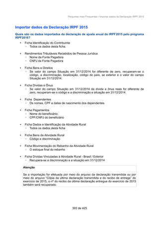 Perguntas mais Frequentes / Importar dados da Declaração IRPF 2015
Importar dados da Declaração IRPF 2015
Quais são os dados importados da declaração de ajuste anual do IRPF2015 pelo programa
IRPF2016?
• Ficha Identificação do Contribuinte
◦ Todos os dados desta ficha.
• Rendimentos Tributáveis Recebidos de Pessoa Jurídica
◦ Nome da Fonte Pagadora
◦ CNPJ da Fonte Pagadora
• Ficha Bens e Direitos
◦ Se valor do campo Situação em 31/12/2014 for diferente de zero, recuperam-se o
código, a discriminação, localização, código do país, se exterior e o valor do campo
Situação em 31/12/2014.
• Ficha Dívidas e Ônus
◦ Se valor do campo Situação em 31/12/2014 da dívida e ônus reais for diferente de
zero, recuperam-se o código e a discriminação e situação em 31/12/2014.
• Ficha Dependentes
◦ Os nomes, CPF e datas de nascimento dos dependentes.
• Ficha Pagamentos
◦ Nome do beneficiário;
◦ CPF/CNPJ do beneficiário
• Ficha Dados e Identificação da Atividade Rural
◦ Todos os dados desta ficha
• Ficha Bens da Atividade Rural
◦ Código e discriminação
• Ficha Movimentação do Rebanho da Atividade Rural
◦ O estoque final do rebanho
• Ficha Dívidas Vinculadas à Atividade Rural - Brasil / Exterior
◦ Recupera-se a discriminação e a situação em 31/12/2014
Atenção
Se a importação for efetuada por meio do arquivo da declaração transmitida ou por
meio do arquivo “Cópia da última declaração transmitida e do recibo de entrega” do
exercício de 2015, o nº do recibo da última declaração entregue do exercício de 2015
também será recuperado.
393 de 425
 