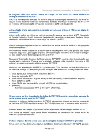Perguntas mais Frequentes / Importar dados da Declaração IRPF 2015
O programa IRPF2016 importa dados do campo “nº do recibo da última declaração
entregue do exercício de 2015”?
Sim, se a importação for efetuada por meio do arquivo da declaração transmitida ou por meio do
arquivo “Cópia da última declaração transmitida e do recibo de entrega” do exercício de 2015, o nº
do recibo da última declaração entregue do exercício de 2015 será recuperado.
A importação é feita pelo arquivo-declaração gravado para entrega à RFB ou da cópia de
segurança?
A importação poderá ser obtida por meio da declaração gravada para entrega à RFB (Secretaria
da Receita Federal do Brasil), do arquivo da declaração transmitida ou do arquivo “Cópia da última
declaração transmitida e do recibo de entrega” do exercício de 2015.
Não se consegue importar dados da declaração de ajuste anual do IRPF2015. O que pode
estar acontecendo?
Possivelmente não foi selecionado o arquivo com a Declaração do IRPF2015 gravado pela opção
“Cópia de Segurança”, pela opção “Cópia da última declaração transmitida e do recibo de entrega”
ou pela opção “Gravar declaração para entrega à RFB”.
No quadro “Importação de dados da Declaração de IRPF2015”, escolha o tipo de declaração que
deseja fazer e selecione “Procurar em” a unidade, inclusive mídia removível (pen drive e HD
externo), e a pasta que contém a Declaração de IRPF2015.
O arquivo com a declaração do IRPF2015 gravada pela “Cópia da última declaração transmitida e
do recibo de entrega” ou pela gravação para entrega à RFB é composto dos seguintes caracteres:
• onze dígitos, que correspondem ao número do CPF;
• traço e a expressão IRPF;
• traço tipo de declaração – A(ajuste anual) –E(final de espólio) –S(saída definitiva do país);
• traço 2015 traço 2014;
• traço ORIGI, se a declaração for original, e RETIF, se for retificadora;
• ponto DEC.
Exemplo: 22222222222-IRPF-E-2015-2014-ORIGI.DEC.
O que ocorre se fizer importação de dados do IRPF2015 após ter preenchido campos da
declaração de ajuste anual do IRPF2016?
Os dados já digitados da Declaração do IRPF2016 são perdidos, mas ao se detectar importação
de dados de IRPF2015 com Declaração do IRPF2016 já preenchida, o programa avisa ao usuário.
Pode-se alterar os campos cujos dados foram importados da Declaração do IRPF2015?
Sim. Todos os campos cujos dados foram importados da Declaração de Ajuste Anual do
IRPF2015 podem ser alterados.
Pode-se importar de uma só vez todas as declarações do arquivo IRPF2015 gravado?
Sim, podem ser importadas uma, algumas ou todas as declarações do arquivo IRPF2015 gravado.
394 de 425
 
