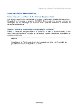 Perguntas mais Frequentes / Importar informe de rendimentos
Importar informe de rendimentos
Recebi um arquivo com Informe de Rendimentos. O que devo fazer?
Este arquivo contém os rendimentos recebidos da sua fonte pagadora no ano-calendário de 2015.
Ele poderá ser importado no programa IRPF2016. Este procedimento apenas adicionará as
informações na sua declaração do exercício 2016. Nenhuma informação já existente na
declaração será apagada.
Importei o Informe de Rendimentos. Devo fazer alguma verificação?
Caberá ao contribuinte, a responsabilidade de conferência de todos os dados importados e, caso
algum deles não devam ser mantidos ou não estejam corretos, os referidos itens devem ser
excluídos ou alterados.
Atenção
Cada Informe de Rendimentos deverá ser importado uma única vez. A repetição do
procedimento ocasionará duplicidade de dados.
397 de 425
 