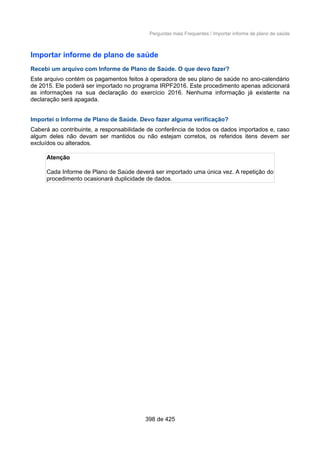 Perguntas mais Frequentes / Importar informe de plano de saúde
Importar informe de plano de saúde
Recebi um arquivo com Informe de Plano de Saúde. O que devo fazer?
Este arquivo contém os pagamentos feitos à operadora de seu plano de saúde no ano-calendário
de 2015. Ele poderá ser importado no programa IRPF2016. Este procedimento apenas adicionará
as informações na sua declaração do exercício 2016. Nenhuma informação já existente na
declaração será apagada.
Importei o Informe de Plano de Saúde. Devo fazer alguma verificação?
Caberá ao contribuinte, a responsabilidade de conferência de todos os dados importados e, caso
algum deles não devam ser mantidos ou não estejam corretos, os referidos itens devem ser
excluídos ou alterados.
Atenção
Cada Informe de Plano de Saúde deverá ser importado uma única vez. A repetição do
procedimento ocasionará duplicidade de dados.
398 de 425
 