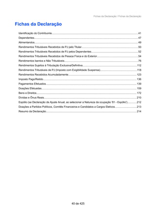 Fichas da Declaração / Fichas da Declaração
Fichas da Declaração
Identificação do Contribuinte.....................................................................................................................41
Dependentes............................................................................................................................................. 47
Alimentandos.............................................................................................................................................49
Rendimentos Tributáveis Recebidos de PJ pelo Titular.............................................................................50
Rendimentos Tributáveis Recebidos de PJ pelos Dependentes................................................................52
Rendimentos Tributáveis Recebidos de Pessoa Física e do Exterior........................................................54
Rendimentos Isentos e Não Tributáveis....................................................................................................76
Rendimentos Sujeitos à Tributação Exclusiva/Definitiva..........................................................................112
Rendimentos Tributáveis de PJ (Imposto com Exigibilidade Suspensa)..................................................118
Rendimentos Recebidos Acumuladamente.............................................................................................123
Imposto Pago/Retido...............................................................................................................................136
Pagamentos Efetuados...........................................................................................................................139
Doações Efetuadas.................................................................................................................................159
Bens e Direitos........................................................................................................................................172
Dívidas e Ônus Reais..............................................................................................................................210
Espólio (se Declaração de Ajuste Anual, ao selecionar a Natureza da ocupação '81 - Espólio')............212
Doações a Partidos Políticos, Comitês Financeiros e Candidatos a Cargos Eletivos.............................213
Resumo da Declaração...........................................................................................................................214
40 de 425
 
