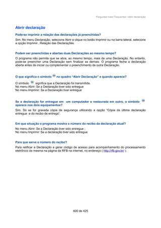 Perguntas mais Frequentes / Abrir declaração
Abrir declaração
Pode-se imprimir a relação das declarações já preenchidas?
Sim. No menu Declaração, selecione Abrir e clique no botão Imprimir ou na barra lateral, selecione
a opção Imprimir...Relação das Declarações.
Podem ser preenchidas e abertas duas Declarações ao mesmo tempo?
O programa não permite que se abra, ao mesmo tempo, mais de uma Declaração. No entanto,
pode-se preencher uma Declaração sem finalizar as demais. O programa fecha a declaração
aberta antes de iniciar ou complementar o preenchimento de outra Declaração.
O que significa o símbolo no quadro “Abrir Declaração” e quando aparece?
O símbolo significa que a Declaração foi transmitida.
No menu Abrir: Se a Declaração tiver sido entregue
No menu Imprimir: Se a Declaração tiver entregue
Se a declaração for entregue em um computador e restaurada em outro, o símbolo
aparece nos dois equipamentos?
Sim. Só se for gravada cópia de segurança utilizando a opção “Cópia da última declaração
entregue e do recibo de entrega”.
Em que situação o programa mostra o número do recibo da declaração atual?
No menu Abrir: Se a Declaração tiver sido entregue ;
No menu Imprimir: Se a declaração tiver sido entregue
Para que serve o número do recibo?
Para retificar a Declaração e gerar código de acesso para acompanhamento do processamento
eletrônico da mesma na página da RFB na internet, no endereço ( http://rfb.gov.br/ ).
400 de 425
 