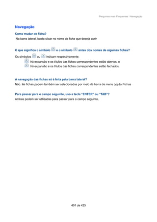 Perguntas mais Frequentes / Navegação
Navegação
Como mudar de ficha?
Na barra lateral, basta clicar no nome da ficha que deseja abrir
O que significa o símbolo e o símbolo antes dos nomes de algumas fichas?
Os símbolos ou indicam respectivamente:
há expansão e os títulos das fichas correspondentes estão abertos, e
há expansão e os títulos das fichas correspondentes estão fechados.
A navegação das fichas só é feita pela barra lateral?
Não. As fichas podem também ser selecionadas por meio da barra de menu opção Fichas
Para passar para o campo seguinte, uso a tecla “ENTER” ou “TAB”?
Ambas podem ser utilizadas para passar para o campo seguinte.
401 de 425
 