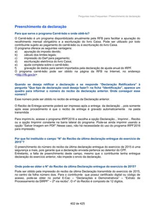 Perguntas mais Frequentes / Preenchimento da declaração
Preenchimento da declaração
Para que serve o programa Carnê-leão e onde obtê-lo?
O Carnê-leão é um programa disponibilizado anualmente pela RFB para facilitar a apuração do
recolhimento mensal obrigatório e a escrituração do livro Caixa. Pode ser utilizado por todo
contribuinte sujeito ao pagamento do carnê-leão ou à escrituração do livro Caixa.
O programa oferece as seguintes vantagens:
a) apuração do imposto devido;
b) cálculo dos limites legais;
c) impressão do Darf para pagamento;
d) escrituração eletrônica do livro Caixa;
e) ajuda completa sobre o carnê-leão;
f) gravação de dados para serem importados pela declaração de ajuste anual do IRPF.
O programa carnê-leão pode ser obtido na página da RFB na Internet, no endereço
<http://rfb.gov.br>
Quando se deseja retificar a declaração e se responde “Declaração Retificadora” à
pergunta "Que tipo de declaração você deseja fazer?- na ficha “Identificação”, aparece um
quadro para informar o número do recibo da declaração anterior. Onde conseguir esse
número?
Esse número pode ser obtido no recibo de entrega da Declaração anterior.
O Recibo de Entrega somente poderá ser impresso após a entrega da declaração , pois somente
após esse procedimento é que o recibo de entrega é gravado automaticamente na pasta
transmitida
Para imprimi-lo, acesse o programa IRPF2016 e escolha a opção Declaração... Imprimir... Recibo
ou a opção Imprimir constante na barra lateral do programa. Pode-se ainda imprimir usando a
opção “Salvar Imagem em PDF”.Nesse caso, não há necessidade do uso do programa IRPF2016
para impressão.
Por que foi instituído o campo “N° do Recibo da última declaração entregue do exercício de
2015”?
O preenchimento do número do recibo da última declaração entregue do exercício de 2015 é uma
segurança a mais, pois garante que a declaração enviada pertence ao detentor do CPF.
Entretanto, a falta de preenchimento deste campo, mesmo que o contribuinte tenha entregue
declaração do exercício anterior, não impede o envio da declaração.
Onde pode-se obter o N° do Recibo da última Declaração entregue do exercício de 2015?
Pode ser obtido pela impressão do recibo da última Declaração transmitida do exercício de 2015,
no centro da folha número dois. Para o contribuinte que possui certificado digital ou código de
acesso, pode-se obter no portal E-Cac – “Declarações e Demonstrativos” – “Extrato de
Processamento da DIRPF” – 2ª via recibo”. O nº do Recibo é composto de 12 dígitos.
402 de 425
 