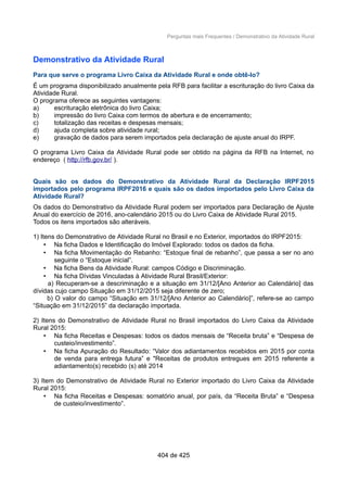 Perguntas mais Frequentes / Demonstrativo da Atividade Rural
Demonstrativo da Atividade Rural
Para que serve o programa Livro Caixa da Atividade Rural e onde obtê-lo?
É um programa disponibilizado anualmente pela RFB para facilitar a escrituração do livro Caixa da
Atividade Rural.
O programa oferece as seguintes vantagens:
a) escrituração eletrônica do livro Caixa;
b) impressão do livro Caixa com termos de abertura e de encerramento;
c) totalização das receitas e despesas mensais;
d) ajuda completa sobre atividade rural;
e) gravação de dados para serem importados pela declaração de ajuste anual do IRPF.
O programa Livro Caixa da Atividade Rural pode ser obtido na página da RFB na Internet, no
endereço ( http://rfb.gov.br/ ).
Quais são os dados do Demonstrativo da Atividade Rural da Declaração IRPF2015
importados pelo programa IRPF2016 e quais são os dados importados pelo Livro Caixa da
Atividade Rural?
Os dados do Demonstrativo da Atividade Rural podem ser importados para Declaração de Ajuste
Anual do exercício de 2016, ano-calendário 2015 ou do Livro Caixa de Atividade Rural 2015.
Todos os itens importados são alteráveis.
1) Itens do Demonstrativo de Atividade Rural no Brasil e no Exterior, importados do IRPF2015:
• Na ficha Dados e Identificação do Imóvel Explorado: todos os dados da ficha.
• Na ficha Movimentação do Rebanho: “Estoque final de rebanho”, que passa a ser no ano
seguinte o “Estoque inicial”.
• Na ficha Bens da Atividade Rural: campos Código e Discriminação.
• Na ficha Dívidas Vinculadas à Atividade Rural Brasil/Exterior:
a) Recuperam-se a descriminação e a situação em 31/12/[Ano Anterior ao Calendário] das
dívidas cujo campo Situação em 31/12/2015 seja diferente de zero;
b) O valor do campo “Situação em 31/12/[Ano Anterior ao Calendário]”, refere-se ao campo
“Situação em 31/12/2015” da declaração importada.
2) Itens do Demonstrativo de Atividade Rural no Brasil importados do Livro Caixa da Atividade
Rural 2015:
• Na ficha Receitas e Despesas: todos os dados mensais de “Receita bruta” e “Despesa de
custeio/investimento”.
• Na ficha Apuração do Resultado: “Valor dos adiantamentos recebidos em 2015 por conta
de venda para entrega futura” e "Receitas de produtos entregues em 2015 referente a
adiantamento(s) recebido (s) até 2014
3) Item do Demonstrativo de Atividade Rural no Exterior importado do Livro Caixa da Atividade
Rural 2015:
• Na ficha Receitas e Despesas: somatório anual, por país, da “Receita Bruta” e “Despesa
de custeio/investimento”.
404 de 425
 